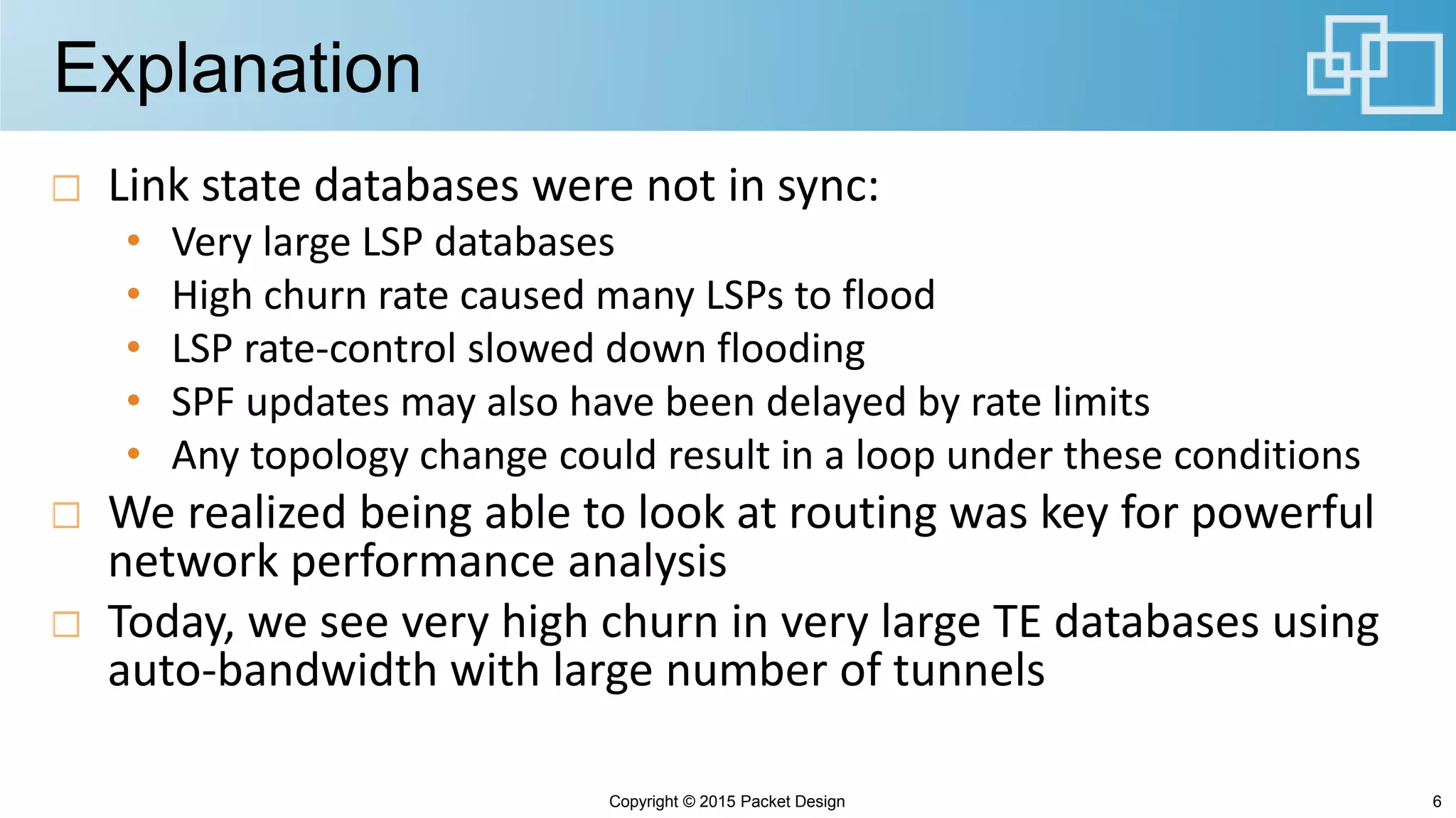 Explanation
Link state databases were not in sync:
• Very large LSP databases
• High churn rate caused many LSPs to flood
• LSP rate-control slowed down flooding
• SPF updates may also have been delayed by rate limits
• Any topology change could result in a loop under these conditions
We realized being able to look at routing was key for powerful
network performance analysis
Today, we see very high churn in very large TE databases using
auto-bandwidth with large number of tunnels
Copyright © 2015 Packet Design 6
 