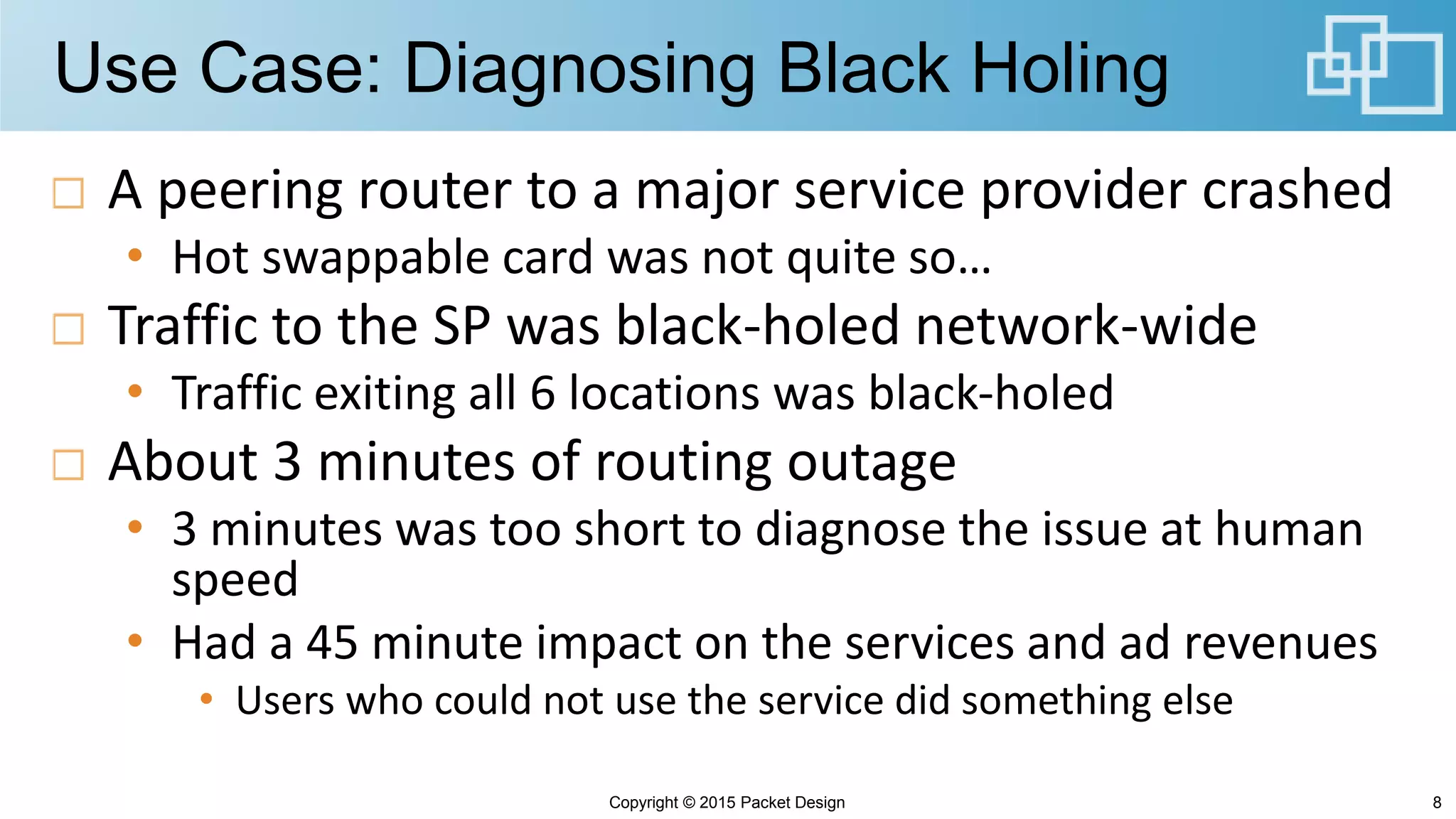 Use Case: Diagnosing Black Holing
A peering router to a major service provider crashed
• Hot swappable card was not quite so…
Traffic to the SP was black-holed network-wide
• Traffic exiting all 6 locations was black-holed
About 3 minutes of routing outage
• 3 minutes was too short to diagnose the issue at human
speed
• Had a 45 minute impact on the services and ad revenues
• Users who could not use the service did something else
Copyright © 2015 Packet Design 8
 