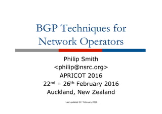 BGP Techniques for
Network Operators
Philip Smith
<philip@nsrc.org>
APRICOT 2016
22nd – 26th February 2016
Auckland, New Zealand
Last updated 21st February 2016
 
