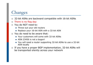 Changes
p  32-bit ASNs are backward compatible with 16-bit ASNs
p  There is no flag day
p  You do NOT need to:
n  Throw ou...