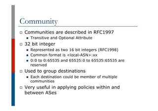 Community
p  Communities are described in RFC1997
n  Transitive and Optional Attribute
p  32 bit integer
n  Represented as...