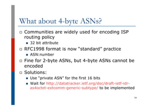 What about 4-byte ASNs?
p  Communities are widely used for encoding ISP
routing policy
n  32 bit attribute
p  RFC1998 form...