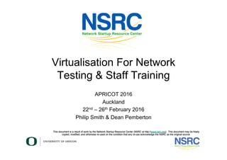 This document is a result of work by the Network Startup Resource Center (NSRC at http://www.nsrc.org). This document may be freely
copied, modified, and otherwise re-used on the condition that any re-use acknowledge the NSRC as the original source.
Virtualisation For Network
Testing & Staff Training
APRICOT 2016
Auckland
22nd – 26th February 2016
Philip Smith & Dean Pemberton
 