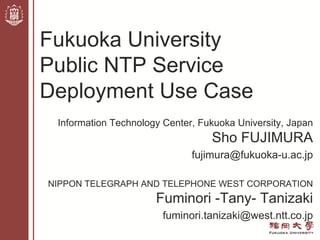 Information Technology Center, Fukuoka University, Japan
Sho FUJIMURA
fujimura@fukuoka-u.ac.jp
NIPPON TELEGRAPH AND TELEPHONE WEST CORPORATION
Fuminori -Tany- Tanizaki
fuminori.tanizaki@west.ntt.co.jp
Fukuoka University
Public NTP Service
Deployment Use Case
 