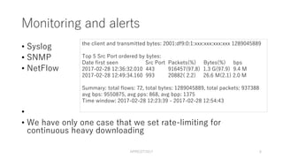 Monitoring and alerts
• Syslog
• SNMP
• NetFlow
•
• We have only one case that we set rate-limiting for
continuous heavy downloading
APRICOT2017 6
the client and transmitted bytes: 2001:df9:0:1:xxx:xxx:xxx:xxx 1289045889
Top 5 Src Port ordered by bytes:
Date first seen Src Port Packets(%) Bytes(%) bps
2017-02-28 12:36:32.010 443 916457(97.8) 1.3 G(97.9) 9.4 M
2017-02-28 12:49:34.160 993 20882( 2.2) 26.6 M(2.1) 2.0 M
Summary: total flows: 72, total bytes: 1289045889, total packets: 937388
avg bps: 9550875, avg pps: 868, avg bpp: 1375
Time window: 2017-02-28 12:23:39 - 2017-02-28 12:54:43
 