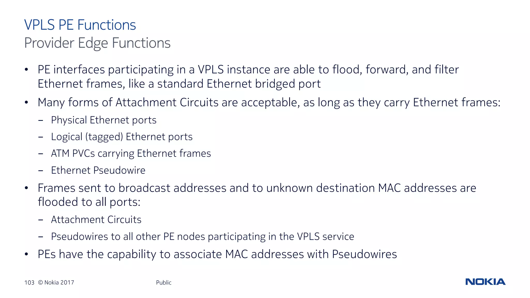 103 © Nokia 2017
• PE interfaces participating in a VPLS instance are able to flood, forward, and filter
Ethernet frames, like a standard Ethernet bridged port
• Many forms of Attachment Circuits are acceptable, as long as they carry Ethernet frames:
- Physical Ethernet ports
- Logical (tagged) Ethernet ports
- ATM PVCs carrying Ethernet frames
- Ethernet Pseudowire
• Frames sent to broadcast addresses and to unknown destination MAC addresses are
flooded to all ports:
- Attachment Circuits
- Pseudowires to all other PE nodes participating in the VPLS service
• PEs have the capability to associate MAC addresses with Pseudowires
Public
VPLS PE Functions
Provider Edge Functions
 