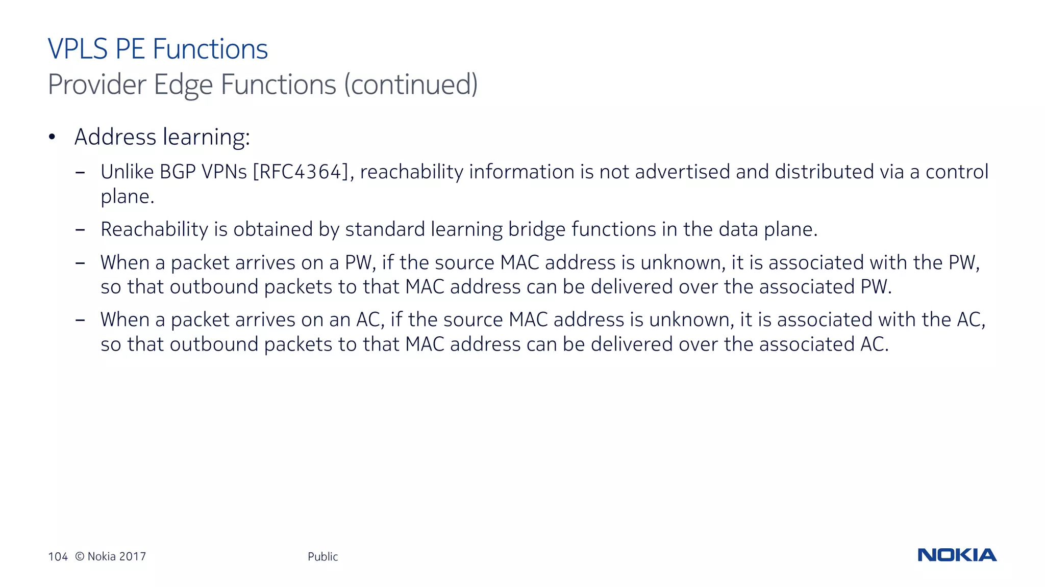 104 © Nokia 2017
• Address learning:
- Unlike BGP VPNs [RFC4364], reachability information is not advertised and distributed via a control
plane.
- Reachability is obtained by standard learning bridge functions in the data plane.
- When a packet arrives on a PW, if the source MAC address is unknown, it is associated with the PW,
so that outbound packets to that MAC address can be delivered over the associated PW.
- When a packet arrives on an AC, if the source MAC address is unknown, it is associated with the AC,
so that outbound packets to that MAC address can be delivered over the associated AC.
Public
VPLS PE Functions
Provider Edge Functions (continued)
 