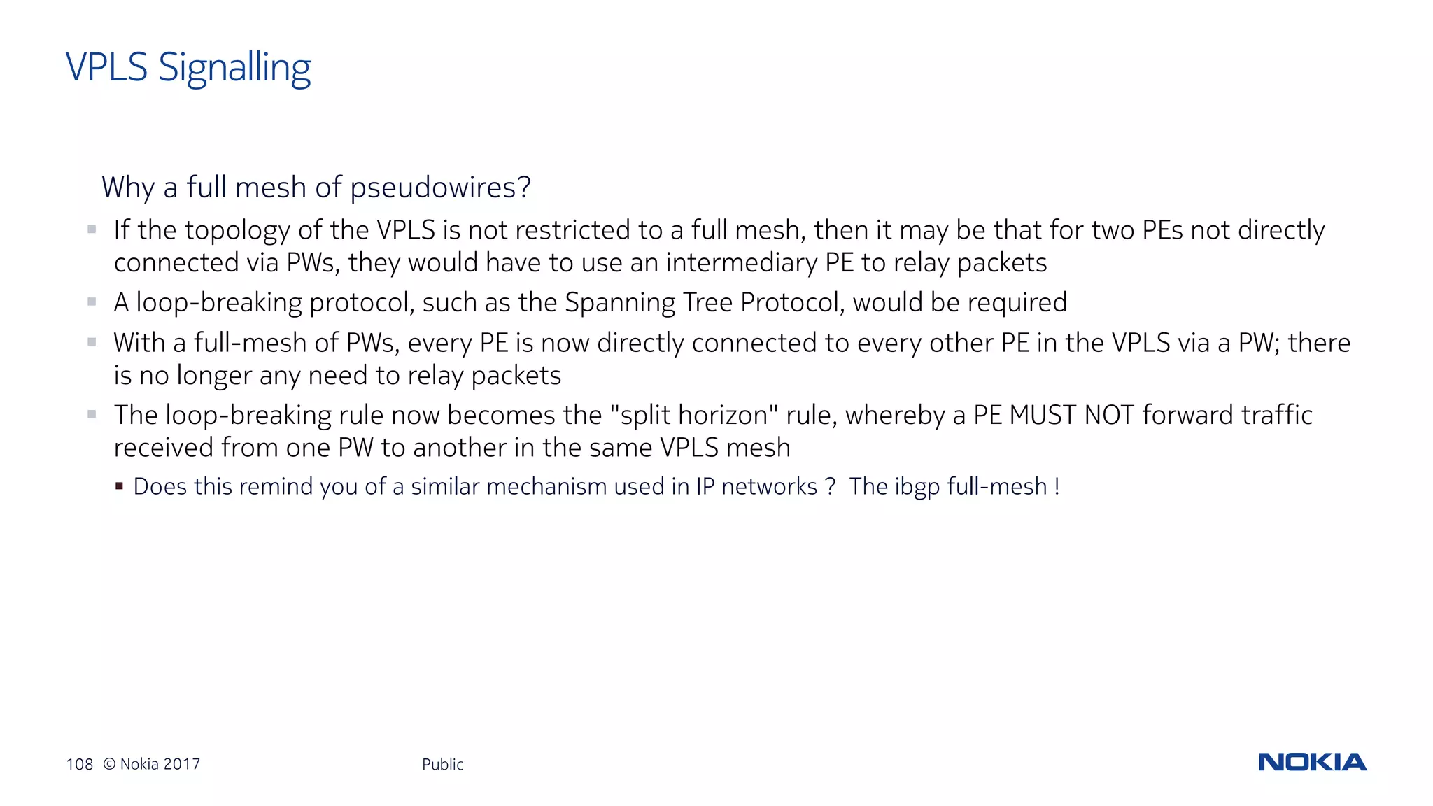 108 © Nokia 2017
Why a full mesh of pseudowires?
§ If the topology of the VPLS is not restricted to a full mesh, then it may be that for two PEs not directly
connected via PWs, they would have to use an intermediary PE to relay packets
§ A loop-breaking protocol, such as the Spanning Tree Protocol, would be required
§ With a full-mesh of PWs, every PE is now directly connected to every other PE in the VPLS via a PW; there
is no longer any need to relay packets
§ The loop-breaking rule now becomes the "split horizon" rule, whereby a PE MUST NOT forward traffic
received from one PW to another in the same VPLS mesh
§ Does this remind you of a similar mechanism used in IP networks ? The ibgp full-mesh !
Public
VPLS Signalling
 