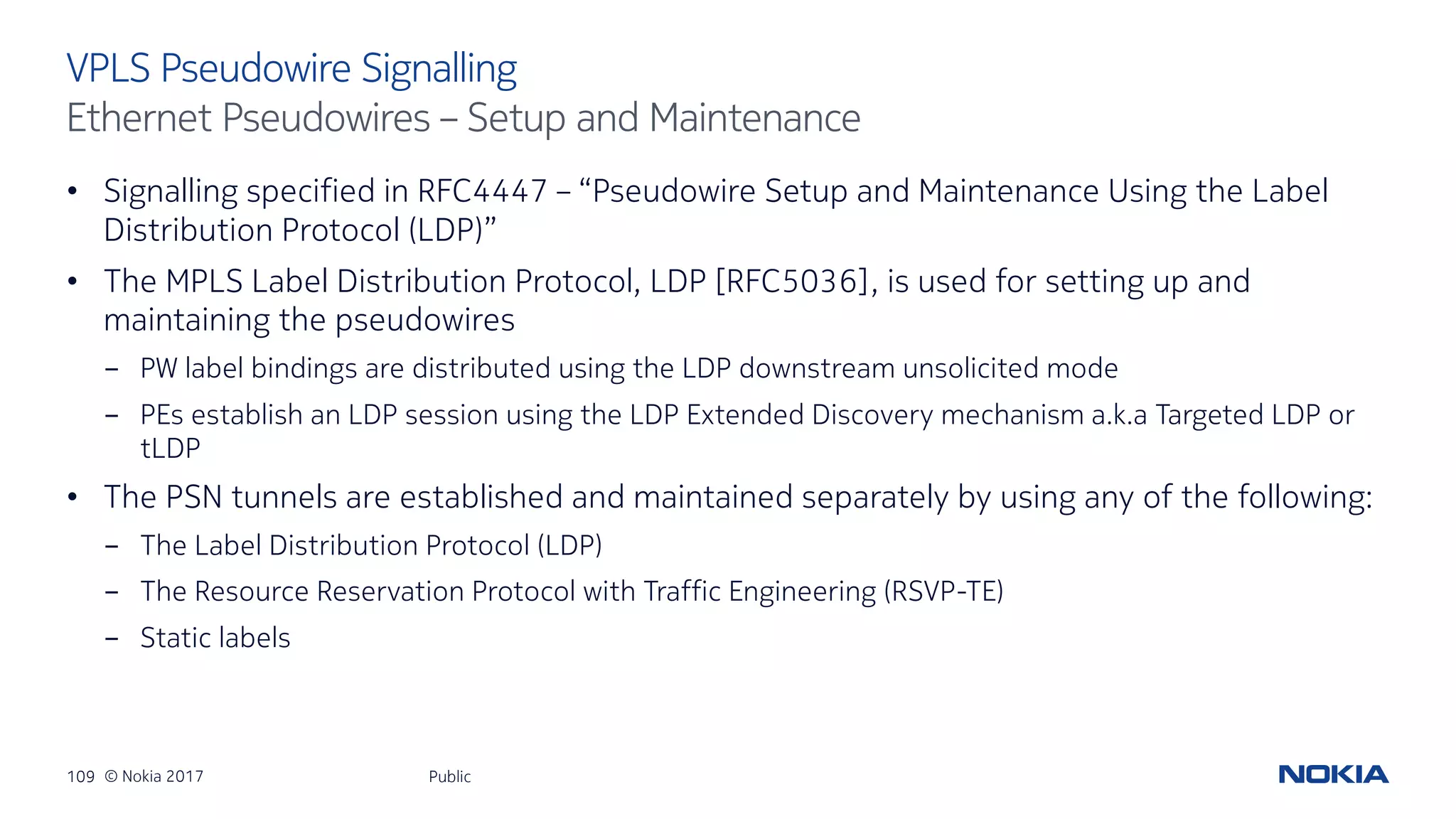 109 © Nokia 2017
• Signalling specified in RFC4447 – “Pseudowire Setup and Maintenance Using the Label
Distribution Protocol (LDP)”
• The MPLS Label Distribution Protocol, LDP [RFC5036], is used for setting up and
maintaining the pseudowires
- PW label bindings are distributed using the LDP downstream unsolicited mode
- PEs establish an LDP session using the LDP Extended Discovery mechanism a.k.a Targeted LDP or
tLDP
• The PSN tunnels are established and maintained separately by using any of the following:
- The Label Distribution Protocol (LDP)
- The Resource Reservation Protocol with Traffic Engineering (RSVP-TE)
- Static labels
Public
VPLS Pseudowire Signalling
Ethernet Pseudowires – Setup and Maintenance
 