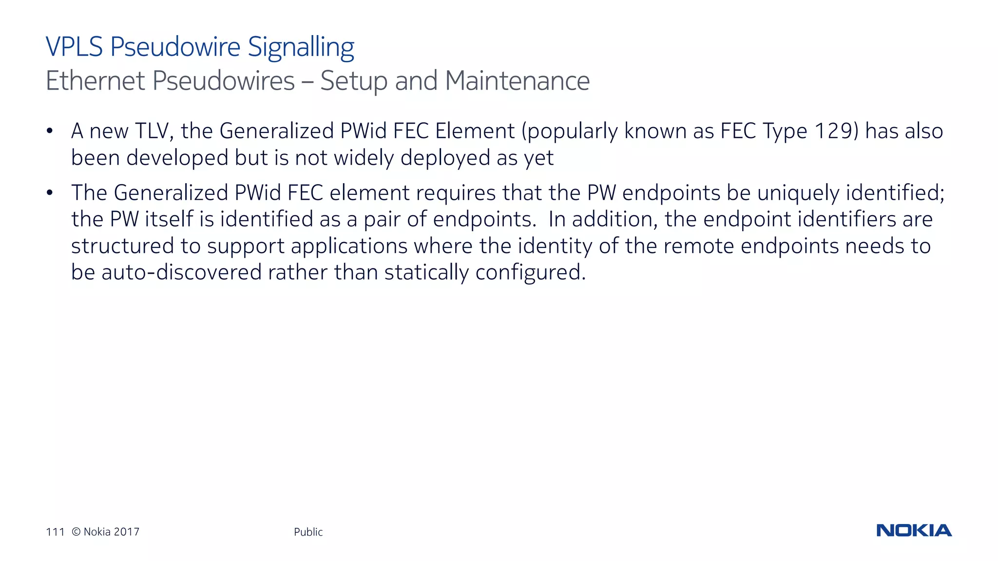 111 © Nokia 2017
• A new TLV, the Generalized PWid FEC Element (popularly known as FEC Type 129) has also
been developed but is not widely deployed as yet
• The Generalized PWid FEC element requires that the PW endpoints be uniquely identified;
the PW itself is identified as a pair of endpoints. In addition, the endpoint identifiers are
structured to support applications where the identity of the remote endpoints needs to
be auto-discovered rather than statically configured.
Public
VPLS Pseudowire Signalling
Ethernet Pseudowires – Setup and Maintenance
 