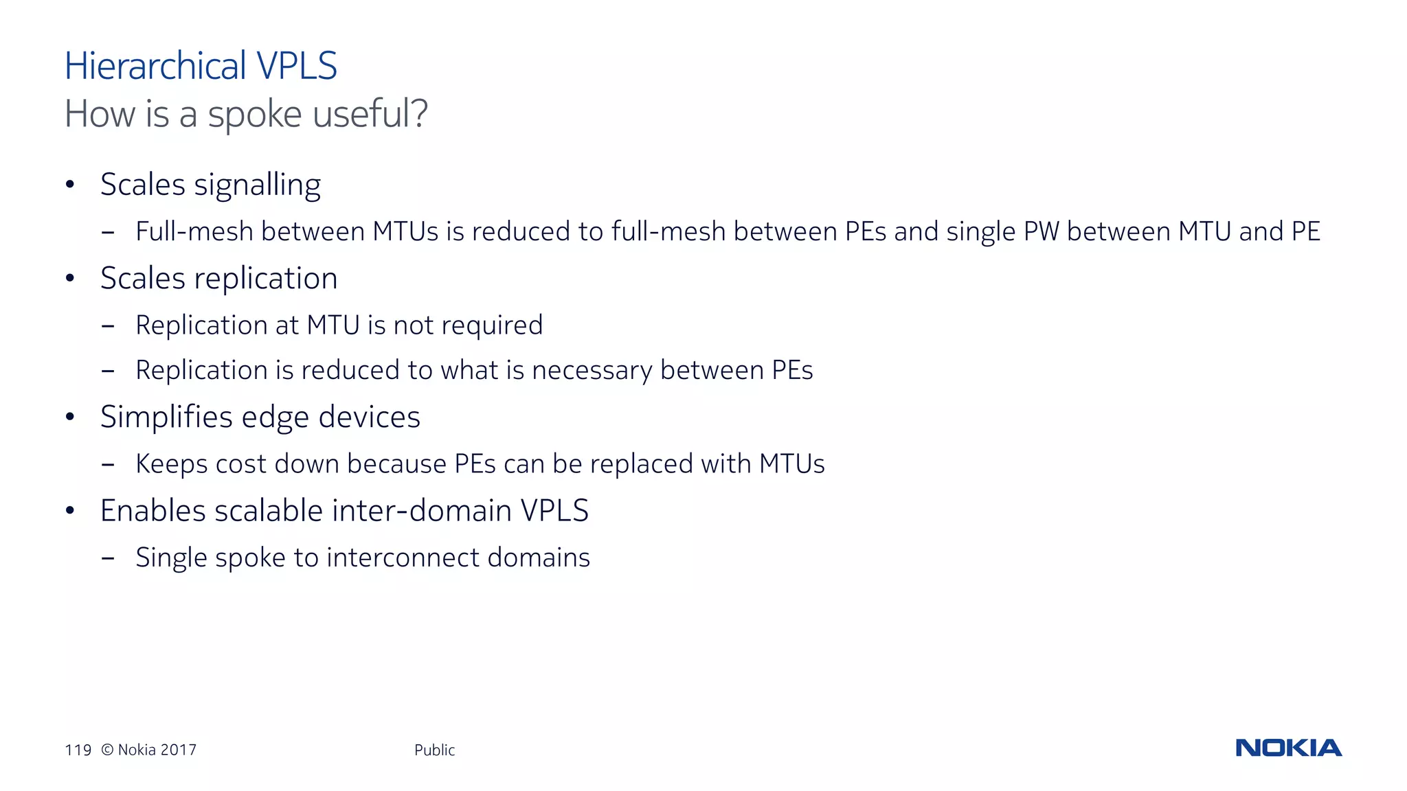 119 © Nokia 2017
• Scales signalling
- Full-mesh between MTUs is reduced to full-mesh between PEs and single PW between MTU and PE
• Scales replication
- Replication at MTU is not required
- Replication is reduced to what is necessary between PEs
• Simplifies edge devices
- Keeps cost down because PEs can be replaced with MTUs
• Enables scalable inter-domain VPLS
- Single spoke to interconnect domains
Public
Hierarchical VPLS
How is a spoke useful?
 