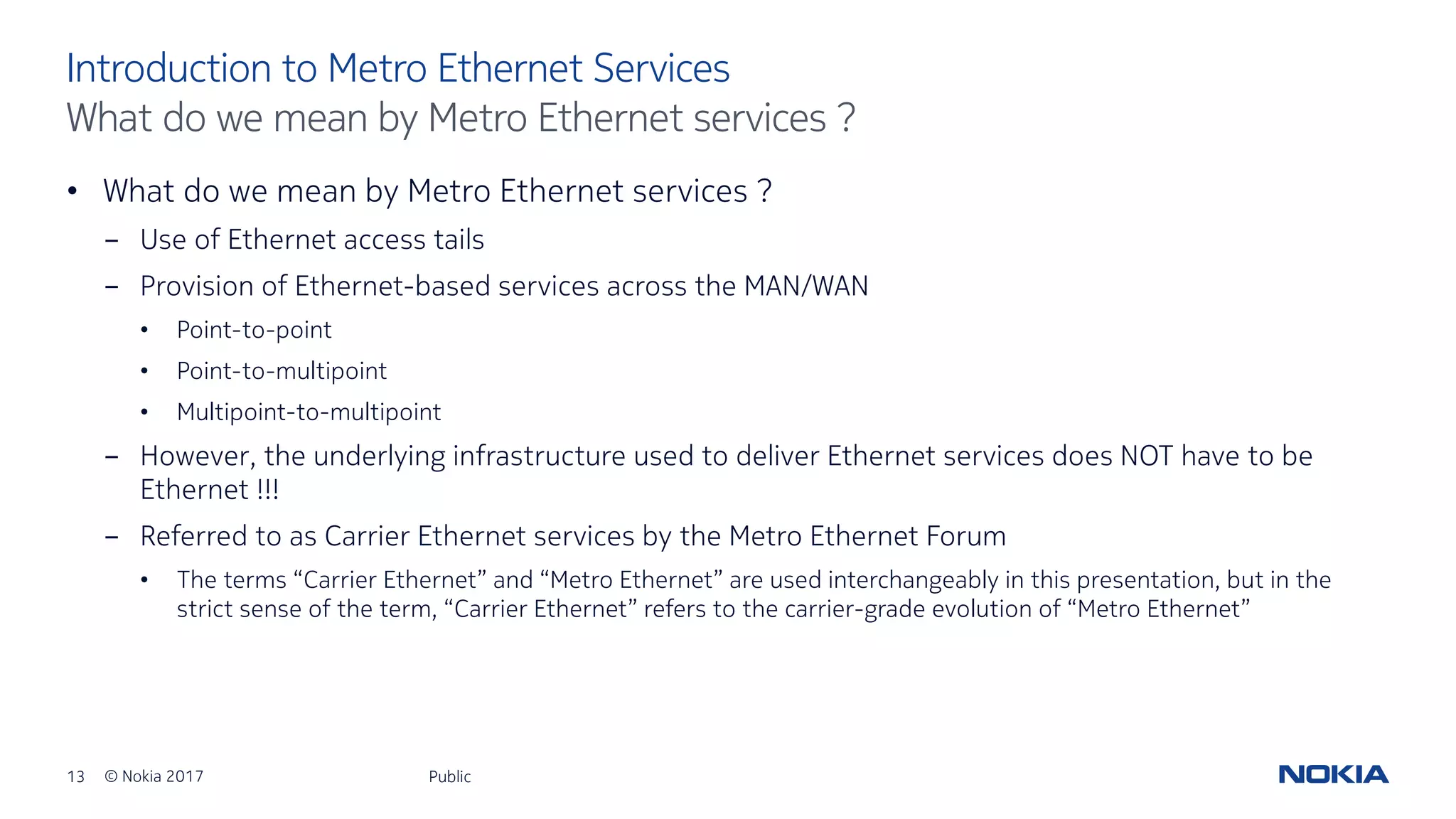 13 © Nokia 2017
• What do we mean by Metro Ethernet services ?
- Use of Ethernet access tails
- Provision of Ethernet-based services across the MAN/WAN
• Point-to-point
• Point-to-multipoint
• Multipoint-to-multipoint
- However, the underlying infrastructure used to deliver Ethernet services does NOT have to be
Ethernet !!!
- Referred to as Carrier Ethernet services by the Metro Ethernet Forum
• The terms “Carrier Ethernet” and “Metro Ethernet” are used interchangeably in this presentation, but in the
strict sense of the term, “Carrier Ethernet” refers to the carrier-grade evolution of “Metro Ethernet”
Public
Introduction to Metro Ethernet Services
What do we mean by Metro Ethernet services ?
 