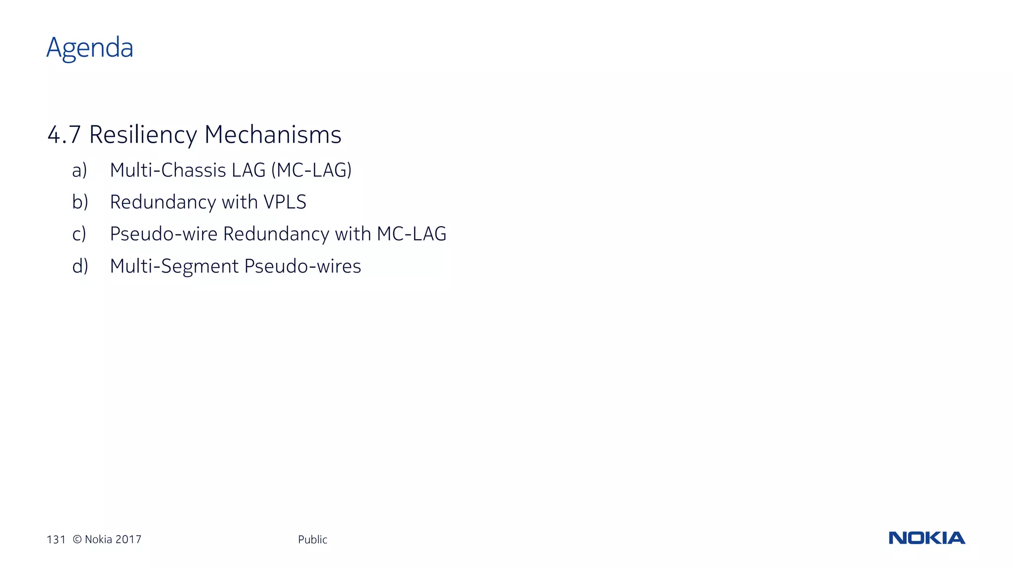 131 © Nokia 2017
4.7 Resiliency Mechanisms
a) Multi-Chassis LAG (MC-LAG)
b) Redundancy with VPLS
c) Pseudo-wire Redundancy with MC-LAG
d) Multi-Segment Pseudo-wires
Public
Agenda
 