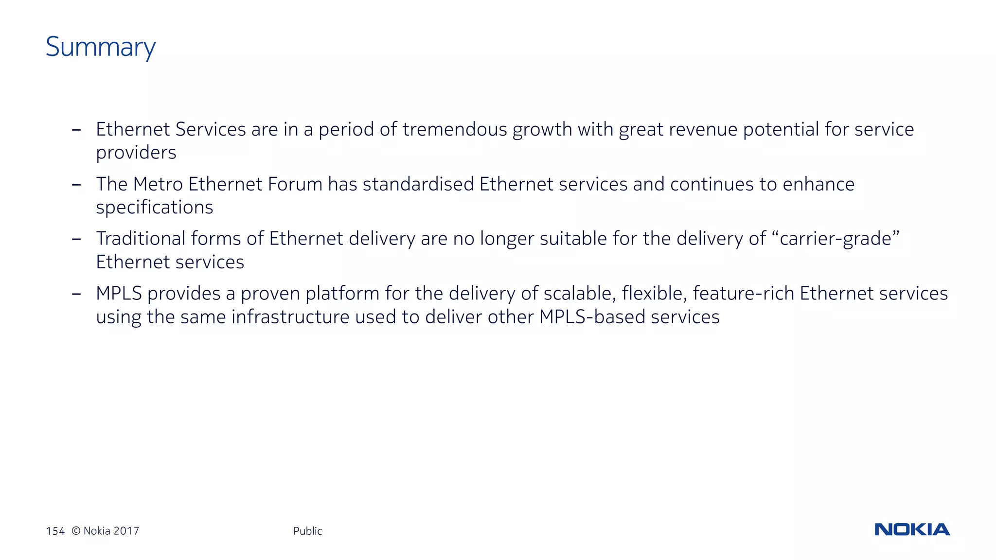 154 © Nokia 2017
- Ethernet Services are in a period of tremendous growth with great revenue potential for service
providers
- The Metro Ethernet Forum has standardised Ethernet services and continues to enhance
specifications
- Traditional forms of Ethernet delivery are no longer suitable for the delivery of “carrier-grade”
Ethernet services
- MPLS provides a proven platform for the delivery of scalable, flexible, feature-rich Ethernet services
using the same infrastructure used to deliver other MPLS-based services
Public
Summary
 