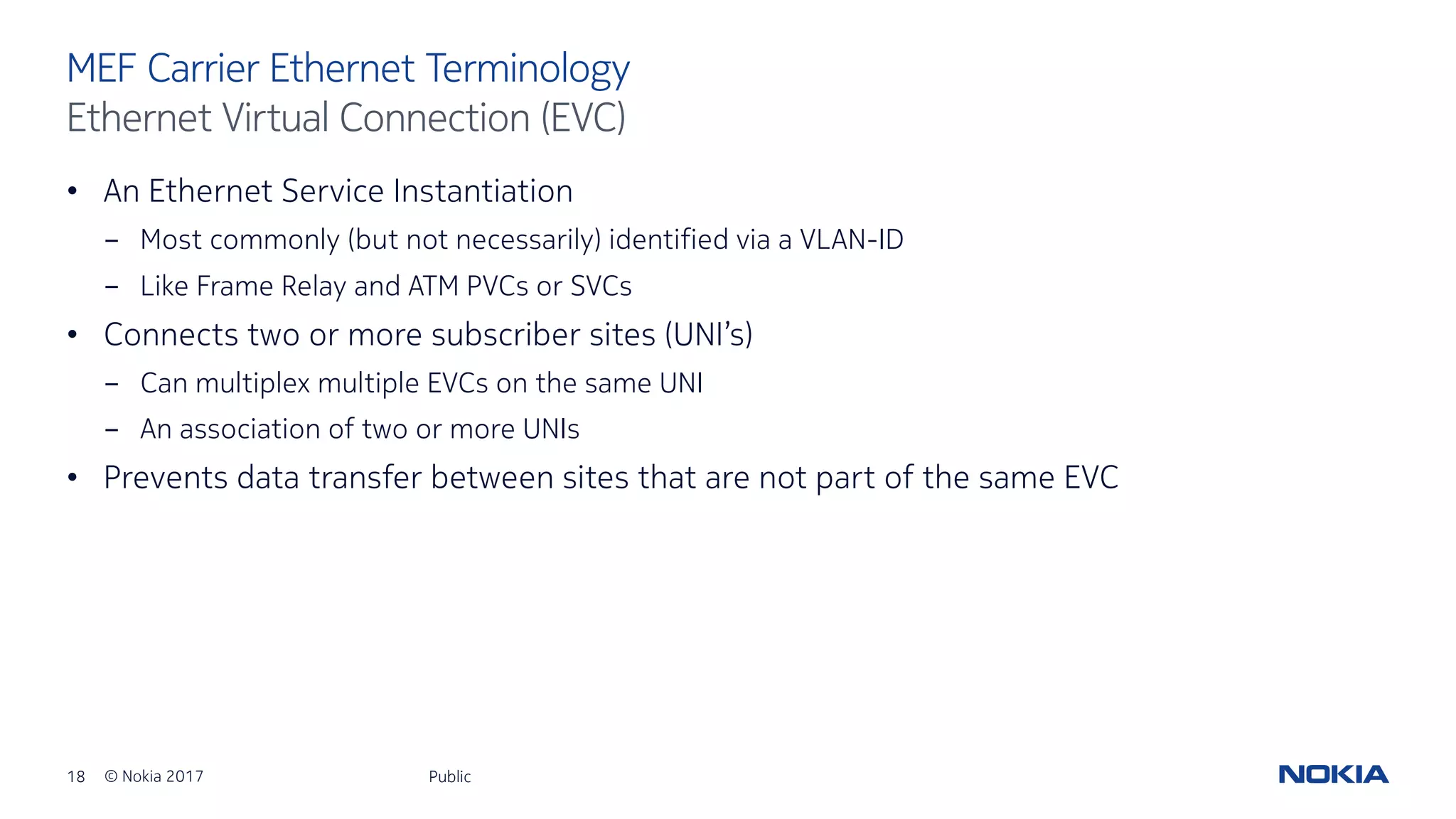 18 © Nokia 2017
• An Ethernet Service Instantiation
- Most commonly (but not necessarily) identified via a VLAN-ID
- Like Frame Relay and ATM PVCs or SVCs
• Connects two or more subscriber sites (UNI’s)
- Can multiplex multiple EVCs on the same UNI
- An association of two or more UNIs
• Prevents data transfer between sites that are not part of the same EVC
Public
MEF Carrier Ethernet Terminology
Ethernet Virtual Connection (EVC)
 