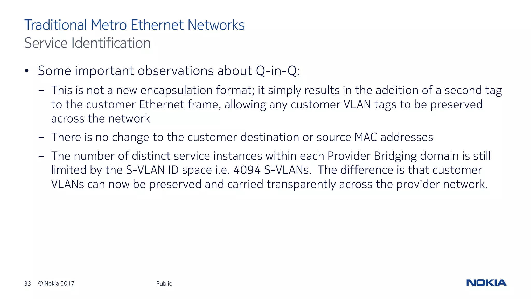 33 © Nokia 2017
• Some important observations about Q-in-Q:
- This is not a new encapsulation format; it simply results in the addition of a second tag
to the customer Ethernet frame, allowing any customer VLAN tags to be preserved
across the network
- There is no change to the customer destination or source MAC addresses
- The number of distinct service instances within each Provider Bridging domain is still
limited by the S-VLAN ID space i.e. 4094 S-VLANs. The difference is that customer
VLANs can now be preserved and carried transparently across the provider network.
Public
Traditional Metro Ethernet Networks
Service Identification
 