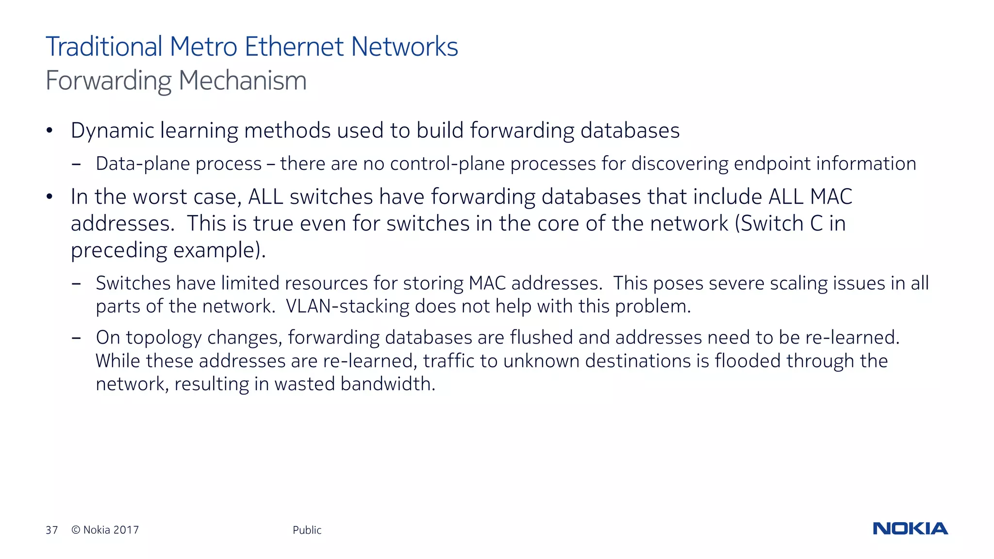 37 © Nokia 2017
• Dynamic learning methods used to build forwarding databases
- Data-plane process – there are no control-plane processes for discovering endpoint information
• In the worst case, ALL switches have forwarding databases that include ALL MAC
addresses. This is true even for switches in the core of the network (Switch C in
preceding example).
- Switches have limited resources for storing MAC addresses. This poses severe scaling issues in all
parts of the network. VLAN-stacking does not help with this problem.
- On topology changes, forwarding databases are flushed and addresses need to be re-learned.
While these addresses are re-learned, traffic to unknown destinations is flooded through the
network, resulting in wasted bandwidth.
Public
Traditional Metro Ethernet Networks
Forwarding Mechanism
 