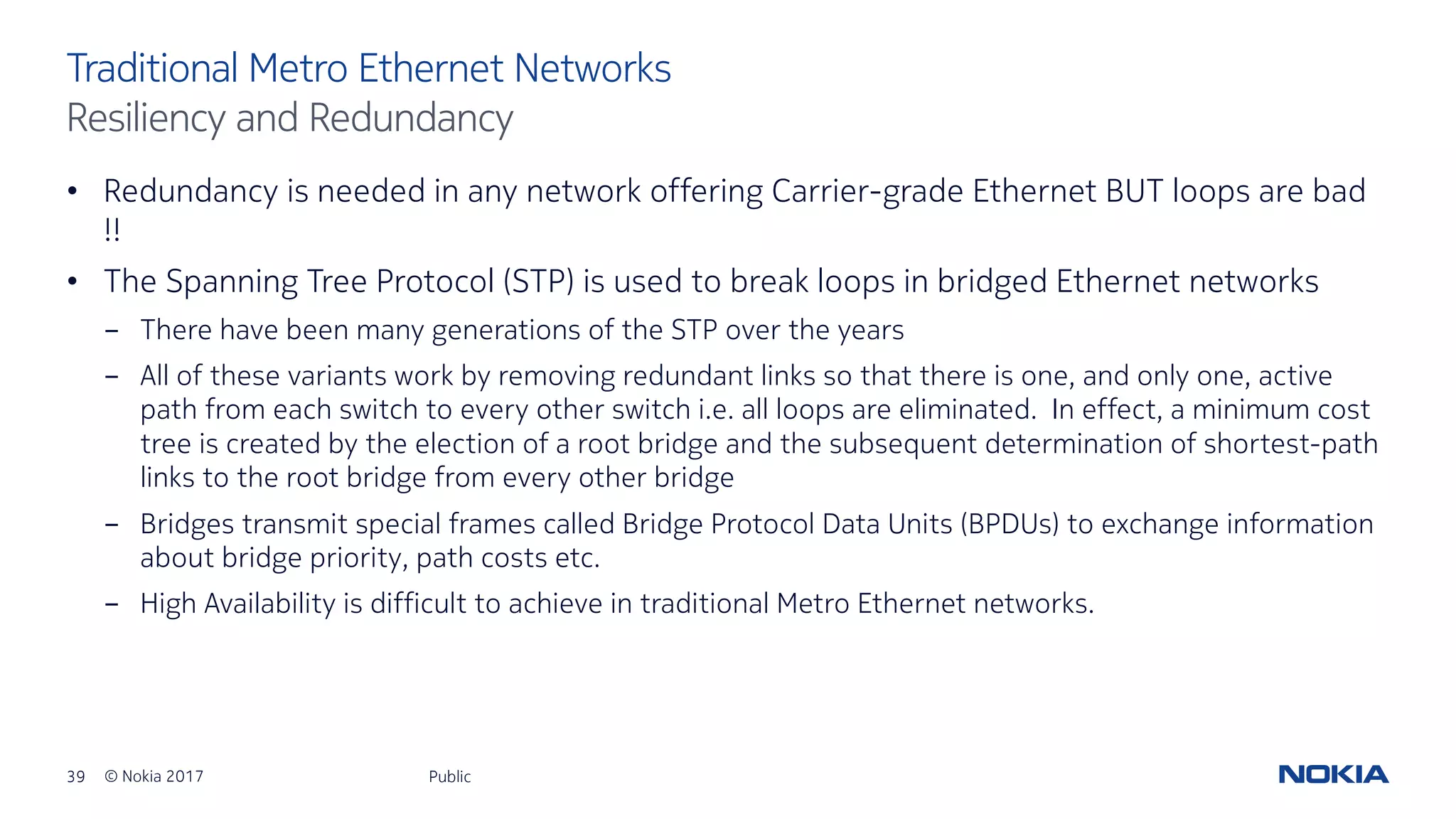 39 © Nokia 2017
• Redundancy is needed in any network offering Carrier-grade Ethernet BUT loops are bad
!!
• The Spanning Tree Protocol (STP) is used to break loops in bridged Ethernet networks
- There have been many generations of the STP over the years
- All of these variants work by removing redundant links so that there is one, and only one, active
path from each switch to every other switch i.e. all loops are eliminated. In effect, a minimum cost
tree is created by the election of a root bridge and the subsequent determination of shortest-path
links to the root bridge from every other bridge
- Bridges transmit special frames called Bridge Protocol Data Units (BPDUs) to exchange information
about bridge priority, path costs etc.
- High Availability is difficult to achieve in traditional Metro Ethernet networks.
Public
Traditional Metro Ethernet Networks
Resiliency and Redundancy
 