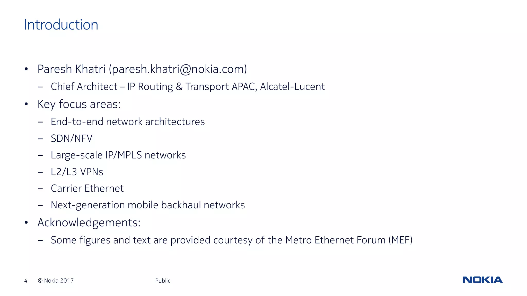 4 © Nokia 2017
• Paresh Khatri (paresh.khatri@nokia.com)
- Chief Architect – IP Routing & Transport APAC, Alcatel-Lucent
• Key focus areas:
- End-to-end network architectures
- SDN/NFV
- Large-scale IP/MPLS networks
- L2/L3 VPNs
- Carrier Ethernet
- Next-generation mobile backhaul networks
• Acknowledgements:
- Some figures and text are provided courtesy of the Metro Ethernet Forum (MEF)
Public
Introduction
 
