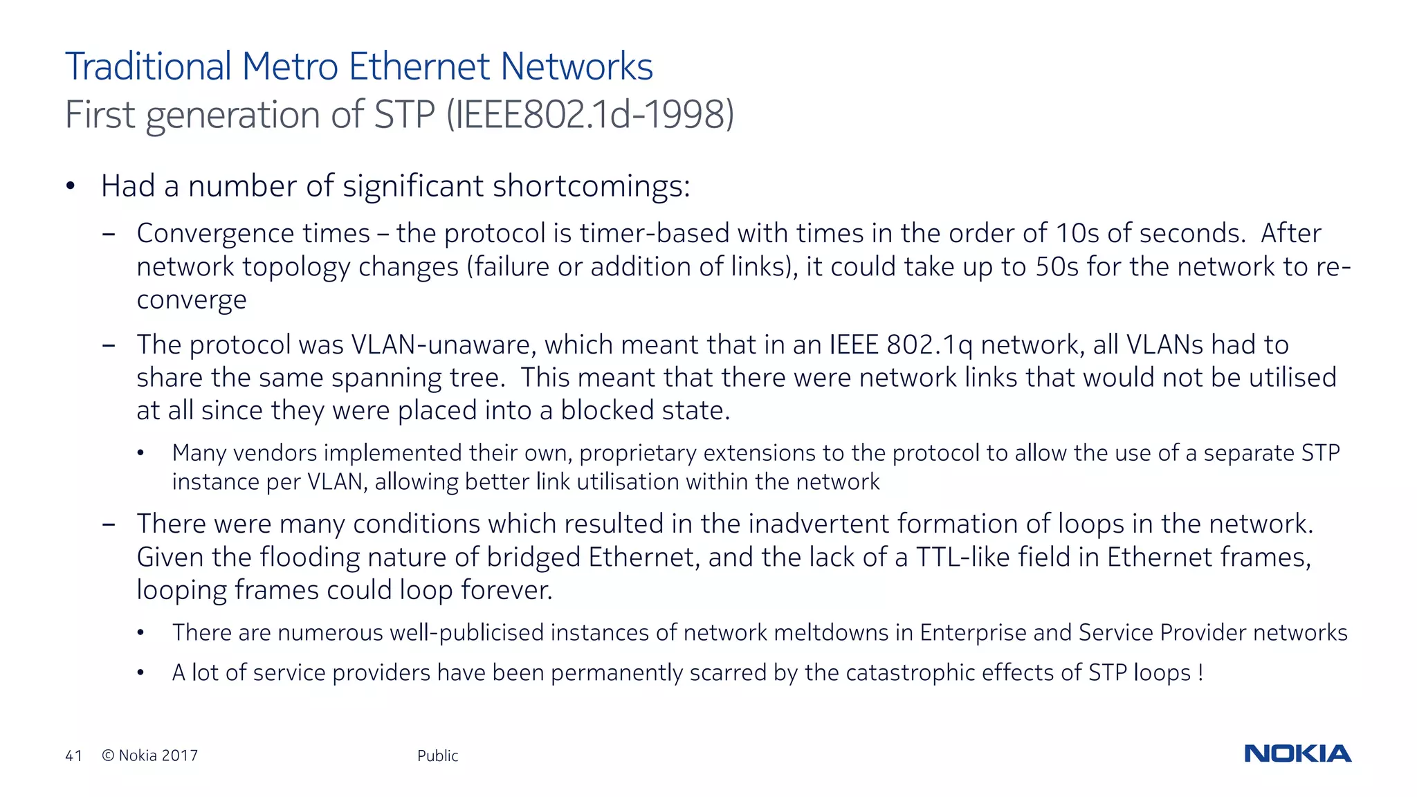 41 © Nokia 2017
• Had a number of significant shortcomings:
- Convergence times – the protocol is timer-based with times in the order of 10s of seconds. After
network topology changes (failure or addition of links), it could take up to 50s for the network to re-
converge
- The protocol was VLAN-unaware, which meant that in an IEEE 802.1q network, all VLANs had to
share the same spanning tree. This meant that there were network links that would not be utilised
at all since they were placed into a blocked state.
• Many vendors implemented their own, proprietary extensions to the protocol to allow the use of a separate STP
instance per VLAN, allowing better link utilisation within the network
- There were many conditions which resulted in the inadvertent formation of loops in the network.
Given the flooding nature of bridged Ethernet, and the lack of a TTL-like field in Ethernet frames,
looping frames could loop forever.
• There are numerous well-publicised instances of network meltdowns in Enterprise and Service Provider networks
• A lot of service providers have been permanently scarred by the catastrophic effects of STP loops !
Public
Traditional Metro Ethernet Networks
First generation of STP (IEEE802.1d-1998)
 