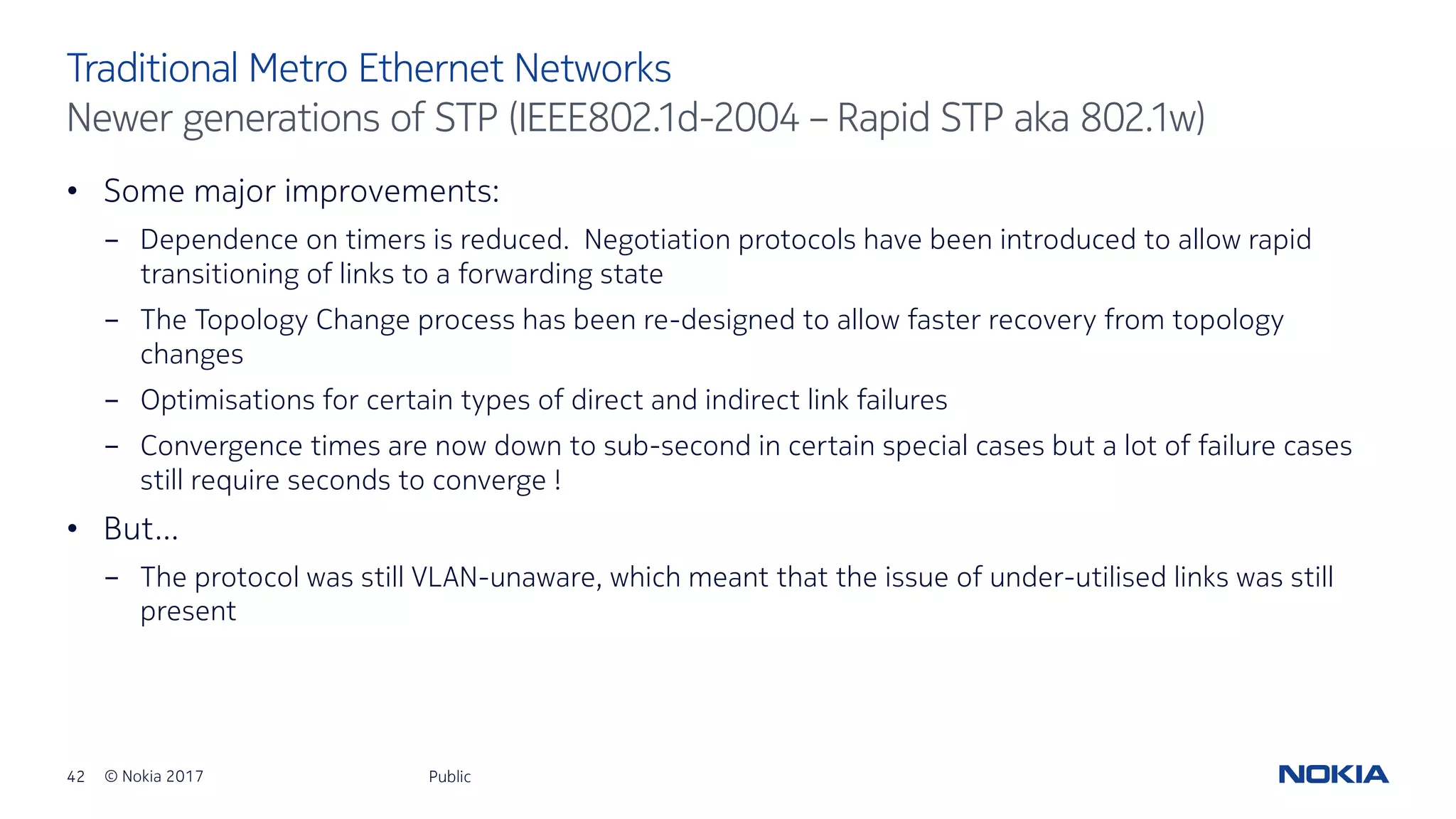 42 © Nokia 2017
• Some major improvements:
- Dependence on timers is reduced. Negotiation protocols have been introduced to allow rapid
transitioning of links to a forwarding state
- The Topology Change process has been re-designed to allow faster recovery from topology
changes
- Optimisations for certain types of direct and indirect link failures
- Convergence times are now down to sub-second in certain special cases but a lot of failure cases
still require seconds to converge !
• But…
- The protocol was still VLAN-unaware, which meant that the issue of under-utilised links was still
present
Public
Traditional Metro Ethernet Networks
Newer generations of STP (IEEE802.1d-2004 – Rapid STP aka 802.1w)
 