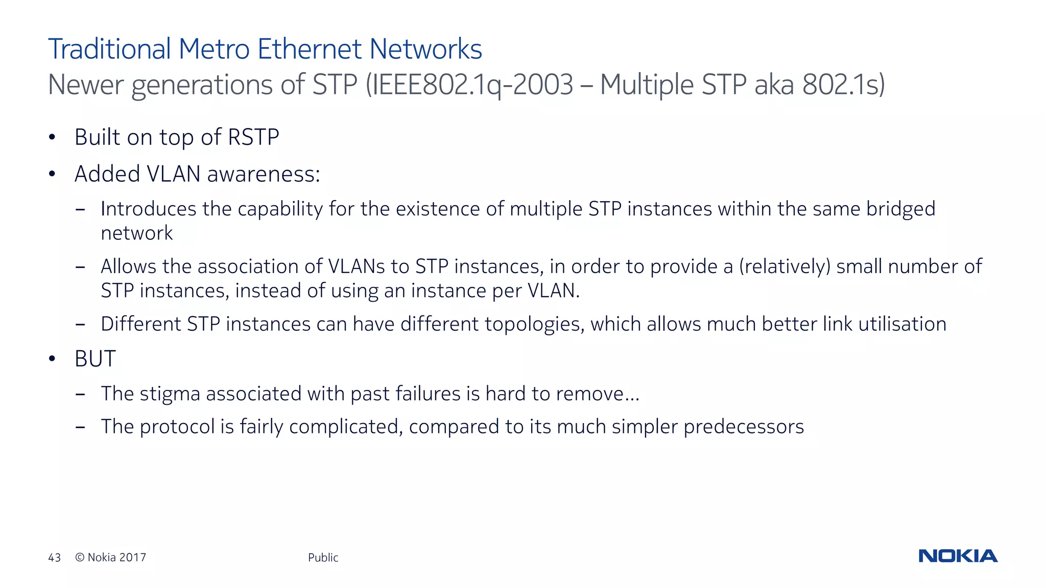 43 © Nokia 2017
• Built on top of RSTP
• Added VLAN awareness:
- Introduces the capability for the existence of multiple STP instances within the same bridged
network
- Allows the association of VLANs to STP instances, in order to provide a (relatively) small number of
STP instances, instead of using an instance per VLAN.
- Different STP instances can have different topologies, which allows much better link utilisation
• BUT
- The stigma associated with past failures is hard to remove…
- The protocol is fairly complicated, compared to its much simpler predecessors
Public
Traditional Metro Ethernet Networks
Newer generations of STP (IEEE802.1q-2003 – Multiple STP aka 802.1s)
 