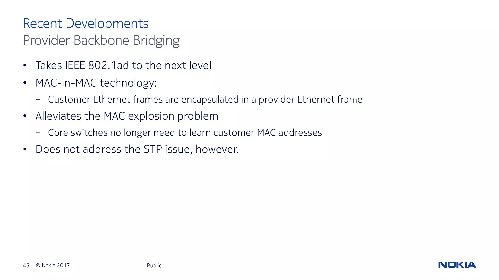 45 © Nokia 2017
• Takes IEEE 802.1ad to the next level
• MAC-in-MAC technology:
- Customer Ethernet frames are encapsulated in a provider Ethernet frame
• Alleviates the MAC explosion problem
- Core switches no longer need to learn customer MAC addresses
• Does not address the STP issue, however.
Public
Recent Developments
Provider Backbone Bridging
 