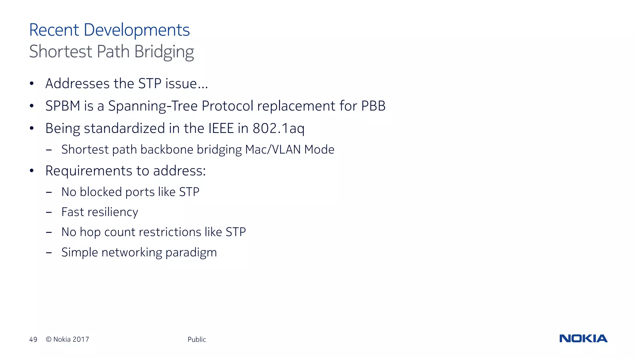 49 © Nokia 2017
• Addresses the STP issue…
• SPBM is a Spanning-Tree Protocol replacement for PBB
• Being standardized in the IEEE in 802.1aq
- Shortest path backbone bridging Mac/VLAN Mode
• Requirements to address:
- No blocked ports like STP
- Fast resiliency
- No hop count restrictions like STP
- Simple networking paradigm
Public
Recent Developments
Shortest Path Bridging
 