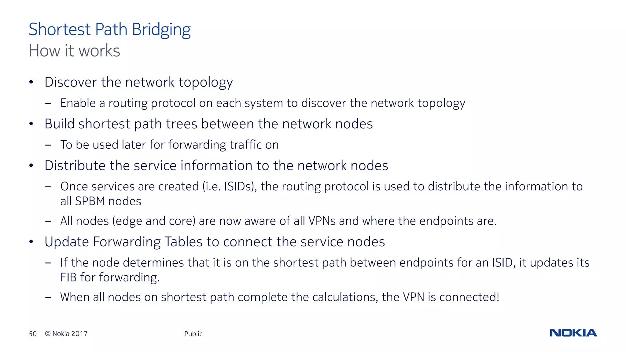 50 © Nokia 2017
• Discover the network topology
- Enable a routing protocol on each system to discover the network topology
• Build shortest path trees between the network nodes
- To be used later for forwarding traffic on
• Distribute the service information to the network nodes
- Once services are created (i.e. ISIDs), the routing protocol is used to distribute the information to
all SPBM nodes
- All nodes (edge and core) are now aware of all VPNs and where the endpoints are.
• Update Forwarding Tables to connect the service nodes
- If the node determines that it is on the shortest path between endpoints for an ISID, it updates its
FIB for forwarding.
- When all nodes on shortest path complete the calculations, the VPN is connected!
Public
Shortest Path Bridging
How it works
 