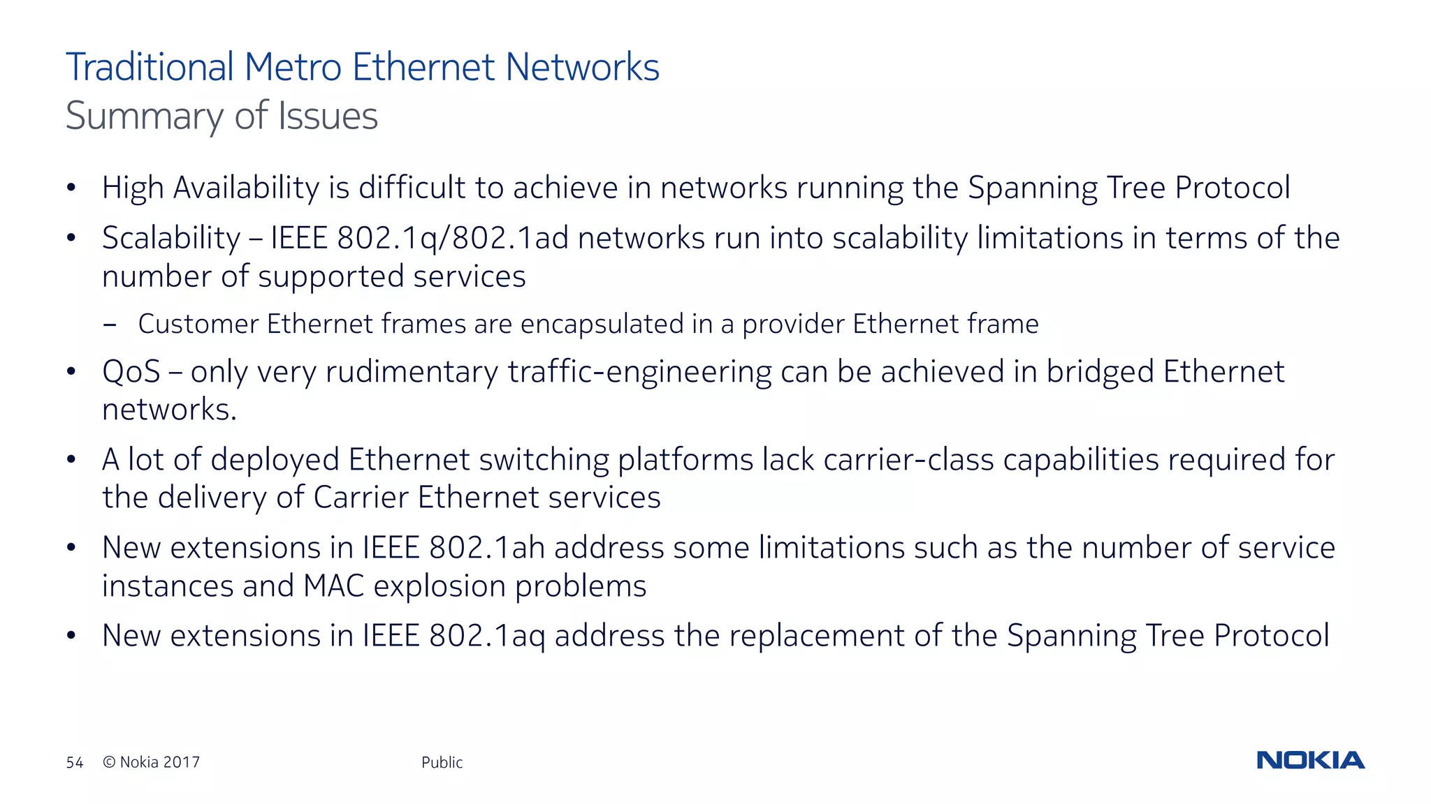 54 © Nokia 2017
• High Availability is difficult to achieve in networks running the Spanning Tree Protocol
• Scalability – IEEE 802.1q/802.1ad networks run into scalability limitations in terms of the
number of supported services
- Customer Ethernet frames are encapsulated in a provider Ethernet frame
• QoS – only very rudimentary traffic-engineering can be achieved in bridged Ethernet
networks.
• A lot of deployed Ethernet switching platforms lack carrier-class capabilities required for
the delivery of Carrier Ethernet services
• New extensions in IEEE 802.1ah address some limitations such as the number of service
instances and MAC explosion problems
• New extensions in IEEE 802.1aq address the replacement of the Spanning Tree Protocol
Public
Traditional Metro Ethernet Networks
Summary of Issues
 