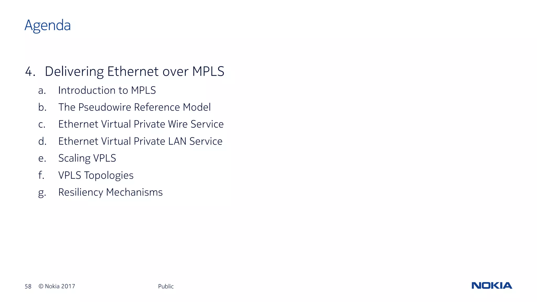 58 © Nokia 2017
4. Delivering Ethernet over MPLS
a. Introduction to MPLS
b. The Pseudowire Reference Model
c. Ethernet Virtual Private Wire Service
d. Ethernet Virtual Private LAN Service
e. Scaling VPLS
f. VPLS Topologies
g. Resiliency Mechanisms
Public
Agenda
 