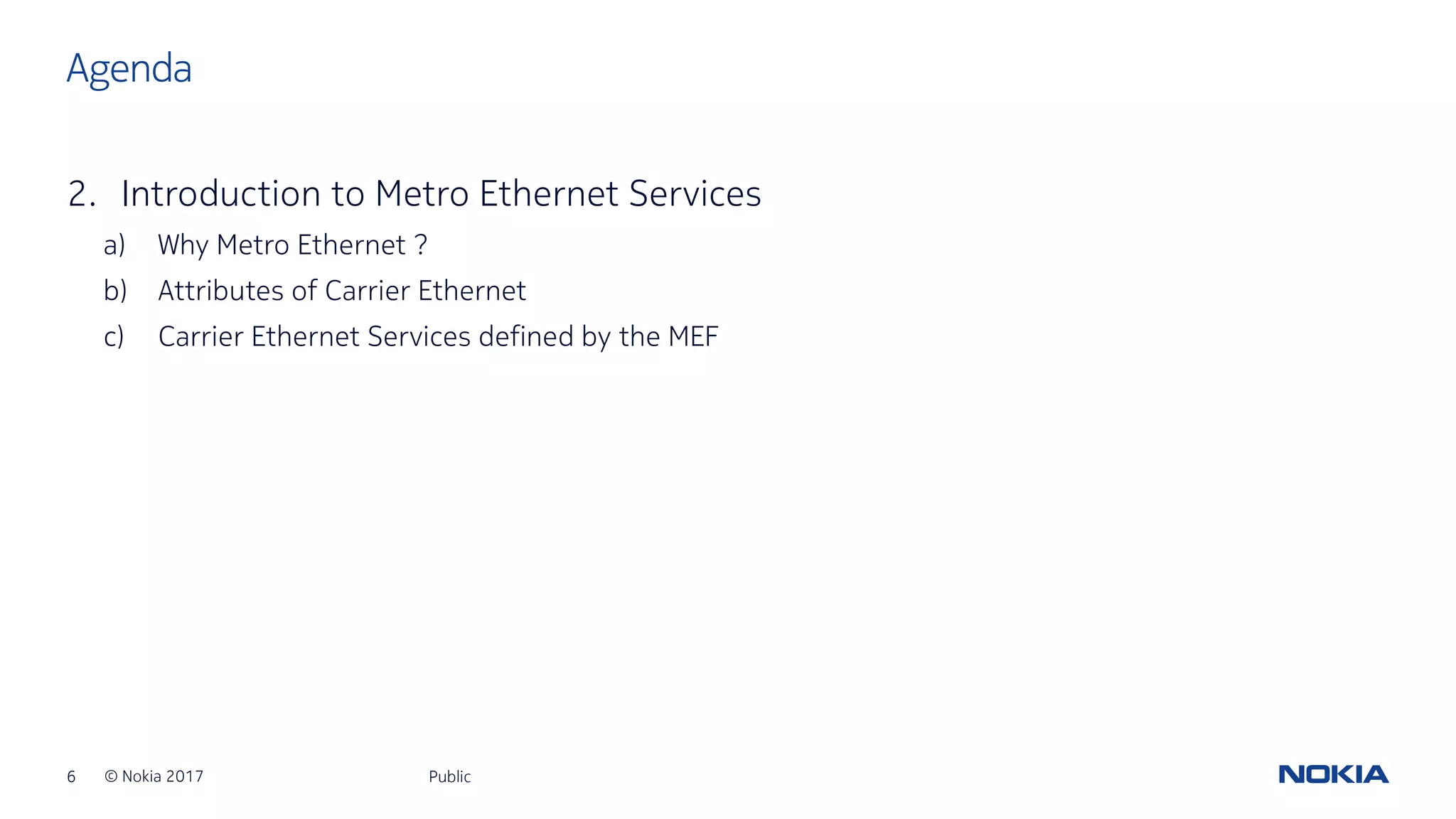 6 © Nokia 2017
2. Introduction to Metro Ethernet Services
a) Why Metro Ethernet ?
b) Attributes of Carrier Ethernet
c) Carrier Ethernet Services defined by the MEF
Public
Agenda
 