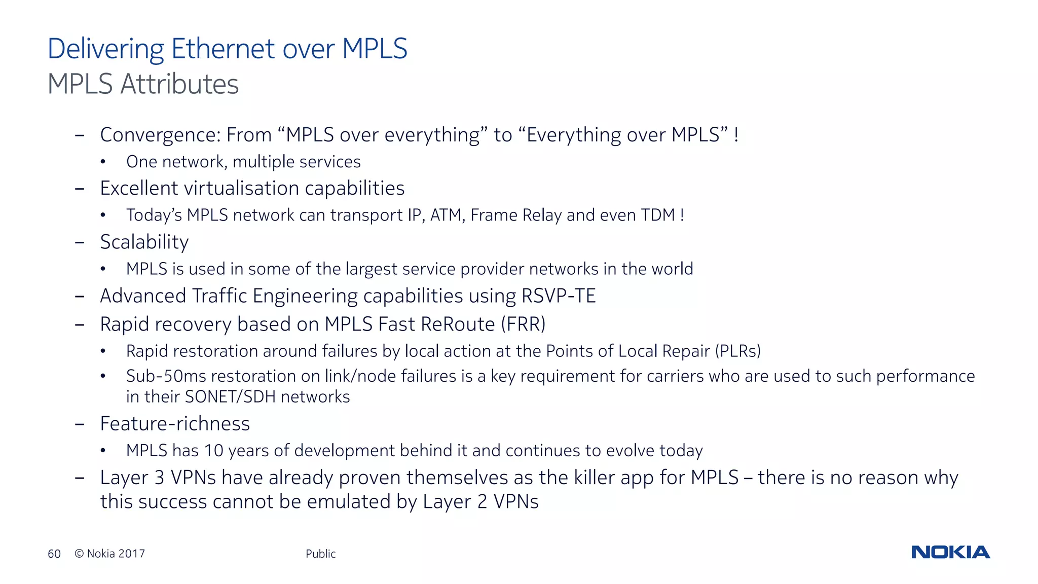 60 © Nokia 2017
- Convergence: From “MPLS over everything” to “Everything over MPLS” !
• One network, multiple services
- Excellent virtualisation capabilities
• Today’s MPLS network can transport IP, ATM, Frame Relay and even TDM !
- Scalability
• MPLS is used in some of the largest service provider networks in the world
- Advanced Traffic Engineering capabilities using RSVP-TE
- Rapid recovery based on MPLS Fast ReRoute (FRR)
• Rapid restoration around failures by local action at the Points of Local Repair (PLRs)
• Sub-50ms restoration on link/node failures is a key requirement for carriers who are used to such performance
in their SONET/SDH networks
- Feature-richness
• MPLS has 10 years of development behind it and continues to evolve today
- Layer 3 VPNs have already proven themselves as the killer app for MPLS – there is no reason why
this success cannot be emulated by Layer 2 VPNs
Public
Delivering Ethernet over MPLS
MPLS Attributes
 