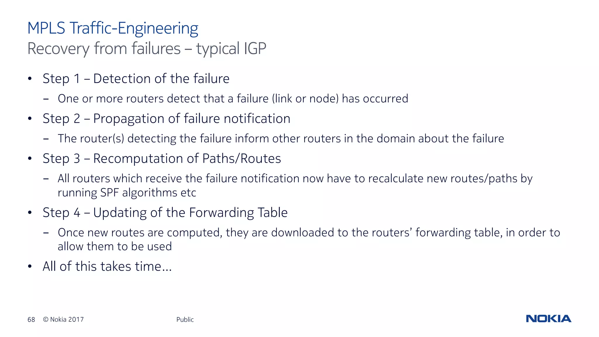 68 © Nokia 2017
• Step 1 – Detection of the failure
- One or more routers detect that a failure (link or node) has occurred
• Step 2 – Propagation of failure notification
- The router(s) detecting the failure inform other routers in the domain about the failure
• Step 3 – Recomputation of Paths/Routes
- All routers which receive the failure notification now have to recalculate new routes/paths by
running SPF algorithms etc
• Step 4 – Updating of the Forwarding Table
- Once new routes are computed, they are downloaded to the routers’ forwarding table, in order to
allow them to be used
• All of this takes time…
Public
MPLS Traffic-Engineering
Recovery from failures – typical IGP
 