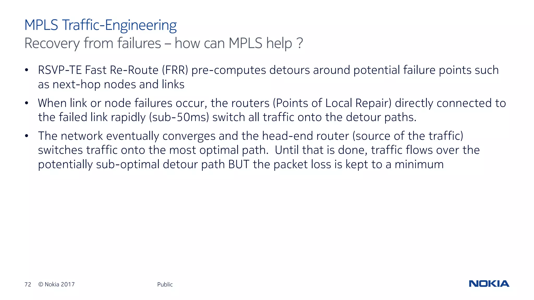 72 © Nokia 2017
• RSVP-TE Fast Re-Route (FRR) pre-computes detours around potential failure points such
as next-hop nodes and links
• When link or node failures occur, the routers (Points of Local Repair) directly connected to
the failed link rapidly (sub-50ms) switch all traffic onto the detour paths.
• The network eventually converges and the head-end router (source of the traffic)
switches traffic onto the most optimal path. Until that is done, traffic flows over the
potentially sub-optimal detour path BUT the packet loss is kept to a minimum
Public
MPLS Traffic-Engineering
Recovery from failures – how can MPLS help ?
 