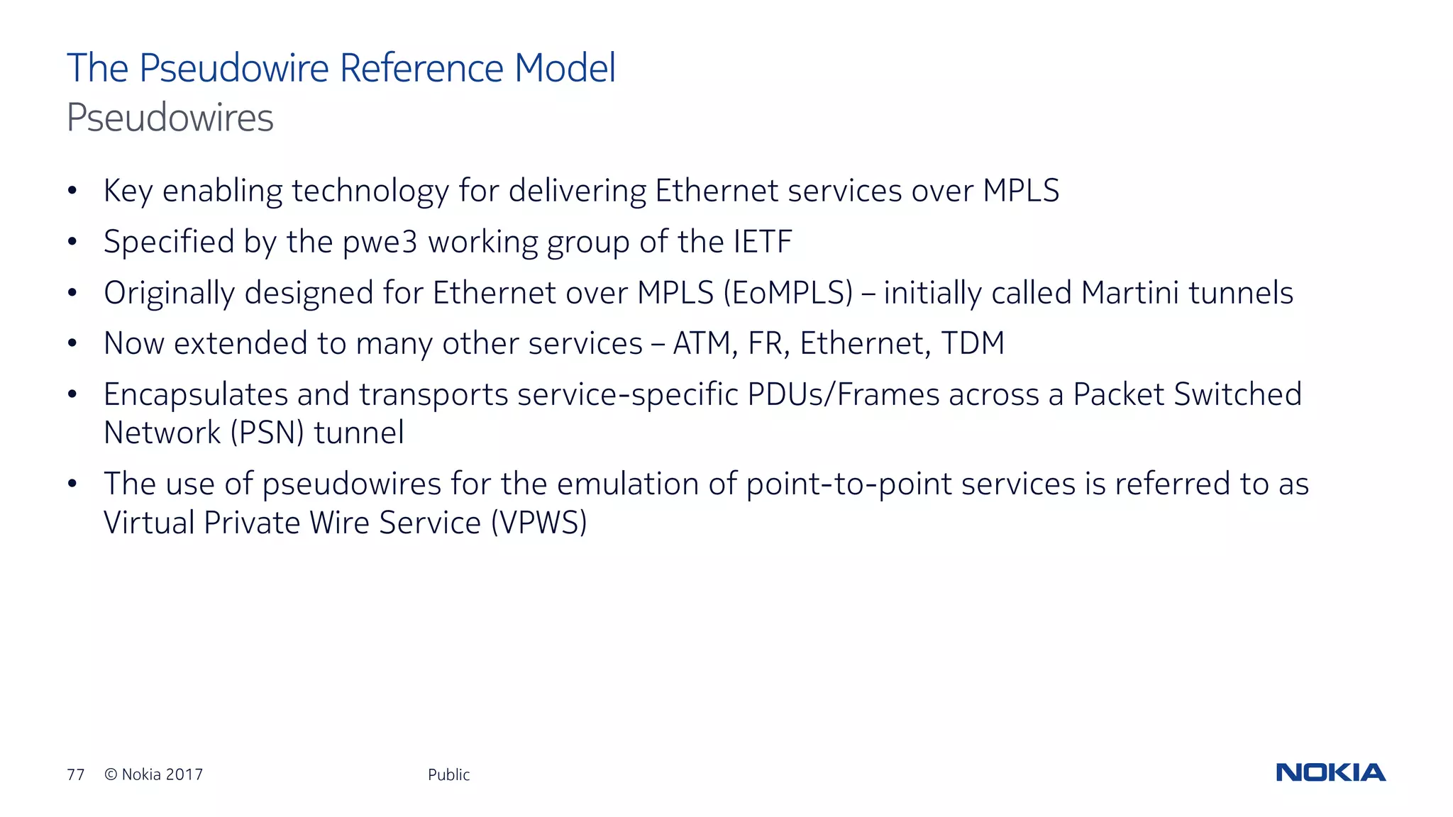 77 © Nokia 2017
• Key enabling technology for delivering Ethernet services over MPLS
• Specified by the pwe3 working group of the IETF
• Originally designed for Ethernet over MPLS (EoMPLS) – initially called Martini tunnels
• Now extended to many other services – ATM, FR, Ethernet, TDM
• Encapsulates and transports service-specific PDUs/Frames across a Packet Switched
Network (PSN) tunnel
• The use of pseudowires for the emulation of point-to-point services is referred to as
Virtual Private Wire Service (VPWS)
Public
The Pseudowire Reference Model
Pseudowires
 