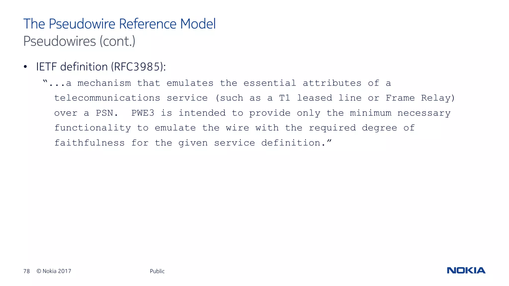 78 © Nokia 2017
• IETF definition (RFC3985):
“...a mechanism that emulates the essential attributes of a
telecommunications service (such as a T1 leased line or Frame Relay)
over a PSN. PWE3 is intended to provide only the minimum necessary
functionality to emulate the wire with the required degree of
faithfulness for the given service definition.”
Public
The Pseudowire Reference Model
Pseudowires (cont.)
 