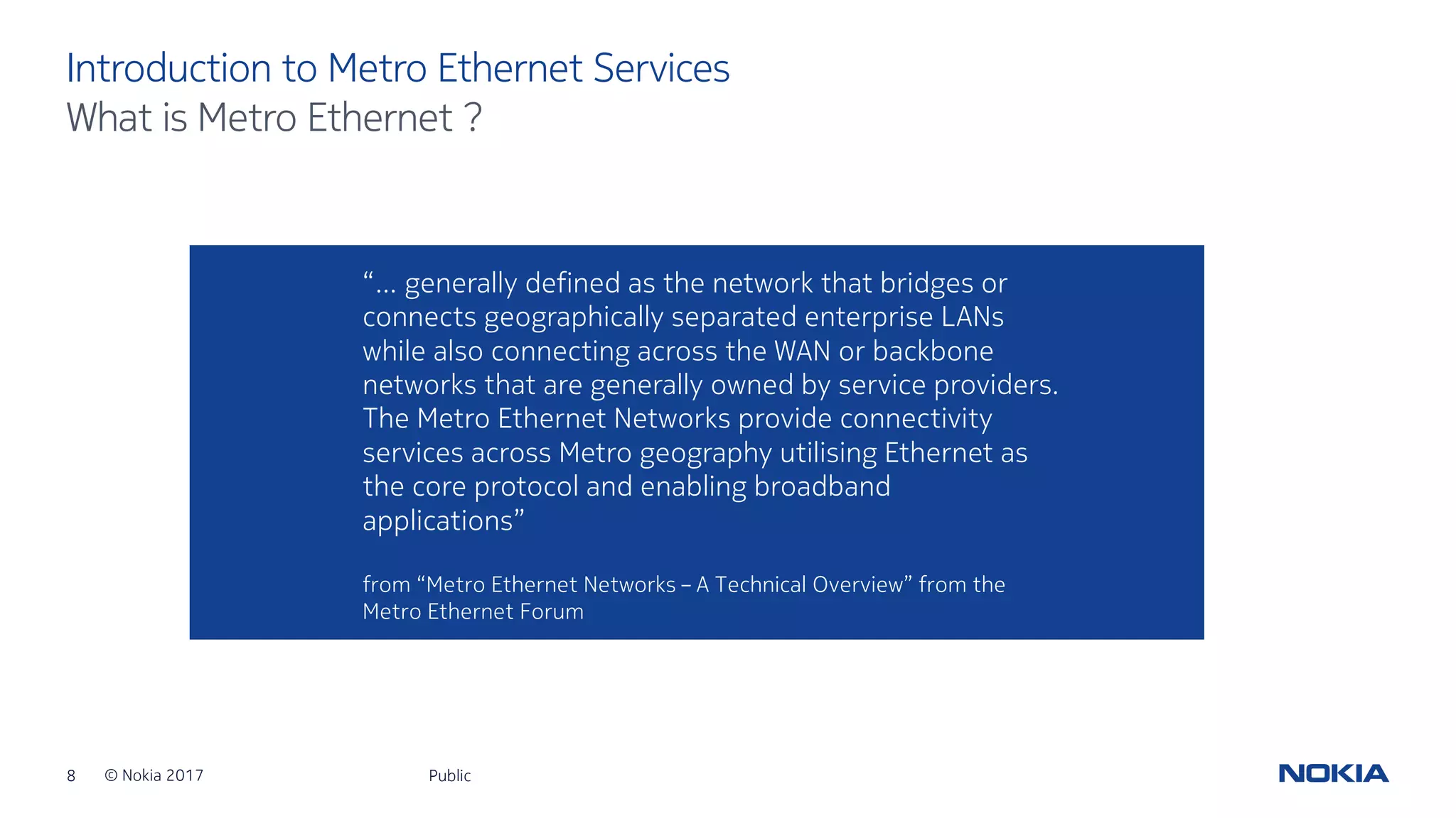 8 © Nokia 2017
Introduction to Metro Ethernet Services
Public
What is Metro Ethernet ?
“… generally defined as the network that bridges or
connects geographically separated enterprise LANs
while also connecting across the WAN or backbone
networks that are generally owned by service providers.
The Metro Ethernet Networks provide connectivity
services across Metro geography utilising Ethernet as
the core protocol and enabling broadband
applications”
from “Metro Ethernet Networks – A Technical Overview” from the
Metro Ethernet Forum
 