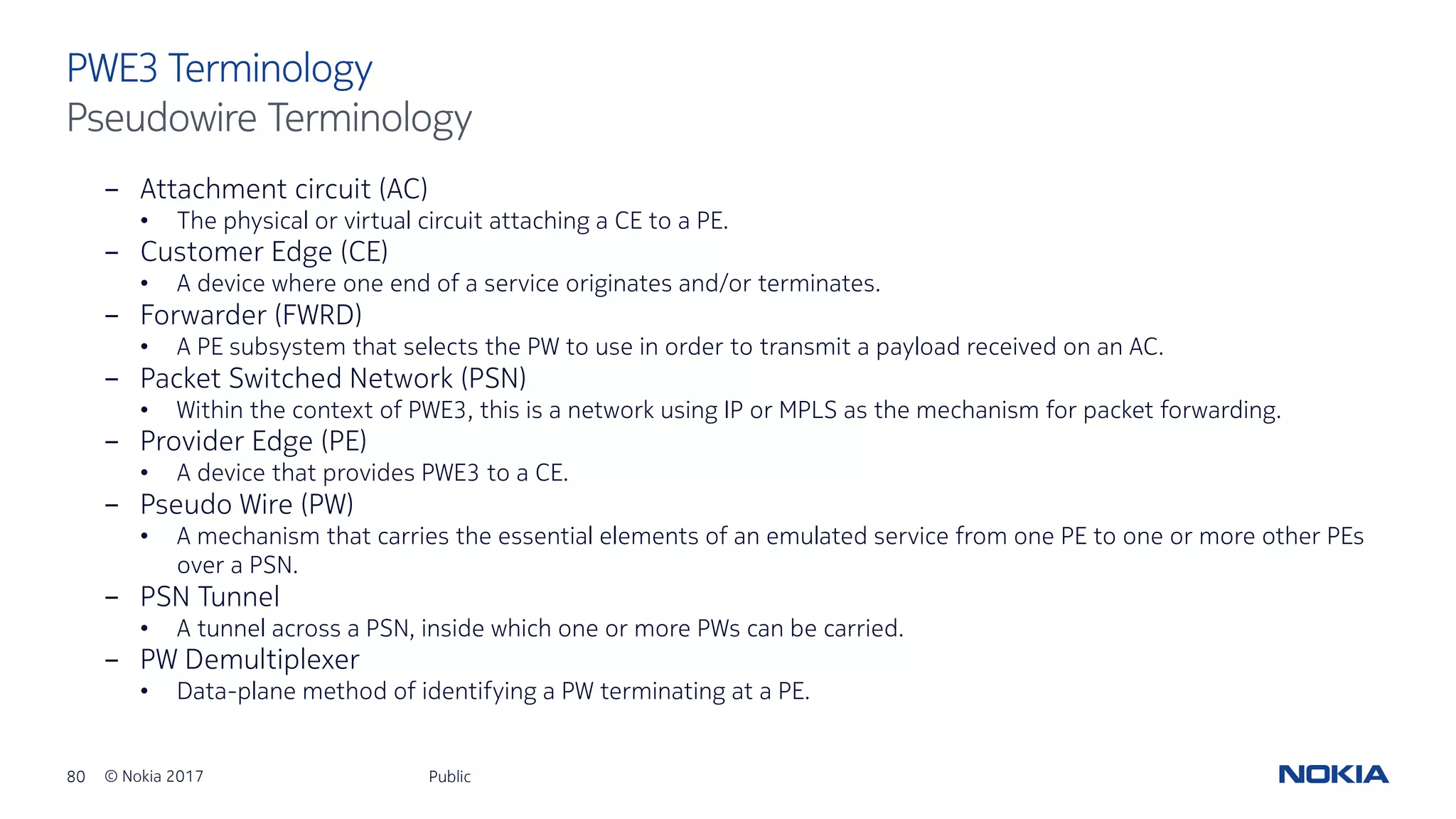 80 © Nokia 2017
- Attachment circuit (AC)
• The physical or virtual circuit attaching a CE to a PE.
- Customer Edge (CE)
• A device where one end of a service originates and/or terminates.
- Forwarder (FWRD)
• A PE subsystem that selects the PW to use in order to transmit a payload received on an AC.
- Packet Switched Network (PSN)
• Within the context of PWE3, this is a network using IP or MPLS as the mechanism for packet forwarding.
- Provider Edge (PE)
• A device that provides PWE3 to a CE.
- Pseudo Wire (PW)
• A mechanism that carries the essential elements of an emulated service from one PE to one or more other PEs
over a PSN.
- PSN Tunnel
• A tunnel across a PSN, inside which one or more PWs can be carried.
- PW Demultiplexer
• Data-plane method of identifying a PW terminating at a PE.
Public
PWE3 Terminology
Pseudowire Terminology
 