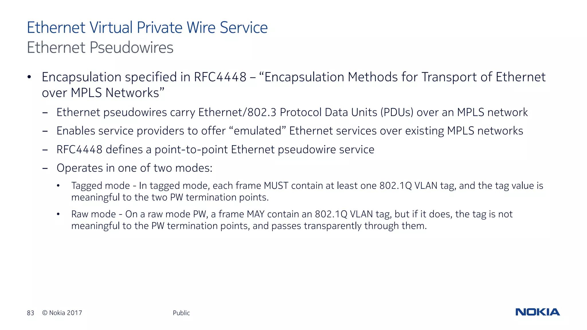 83 © Nokia 2017
• Encapsulation specified in RFC4448 – “Encapsulation Methods for Transport of Ethernet
over MPLS Networks”
- Ethernet pseudowires carry Ethernet/802.3 Protocol Data Units (PDUs) over an MPLS network
- Enables service providers to offer “emulated” Ethernet services over existing MPLS networks
- RFC4448 defines a point-to-point Ethernet pseudowire service
- Operates in one of two modes:
• Tagged mode - In tagged mode, each frame MUST contain at least one 802.1Q VLAN tag, and the tag value is
meaningful to the two PW termination points.
• Raw mode - On a raw mode PW, a frame MAY contain an 802.1Q VLAN tag, but if it does, the tag is not
meaningful to the PW termination points, and passes transparently through them.
Public
Ethernet Virtual Private Wire Service
Ethernet Pseudowires
 