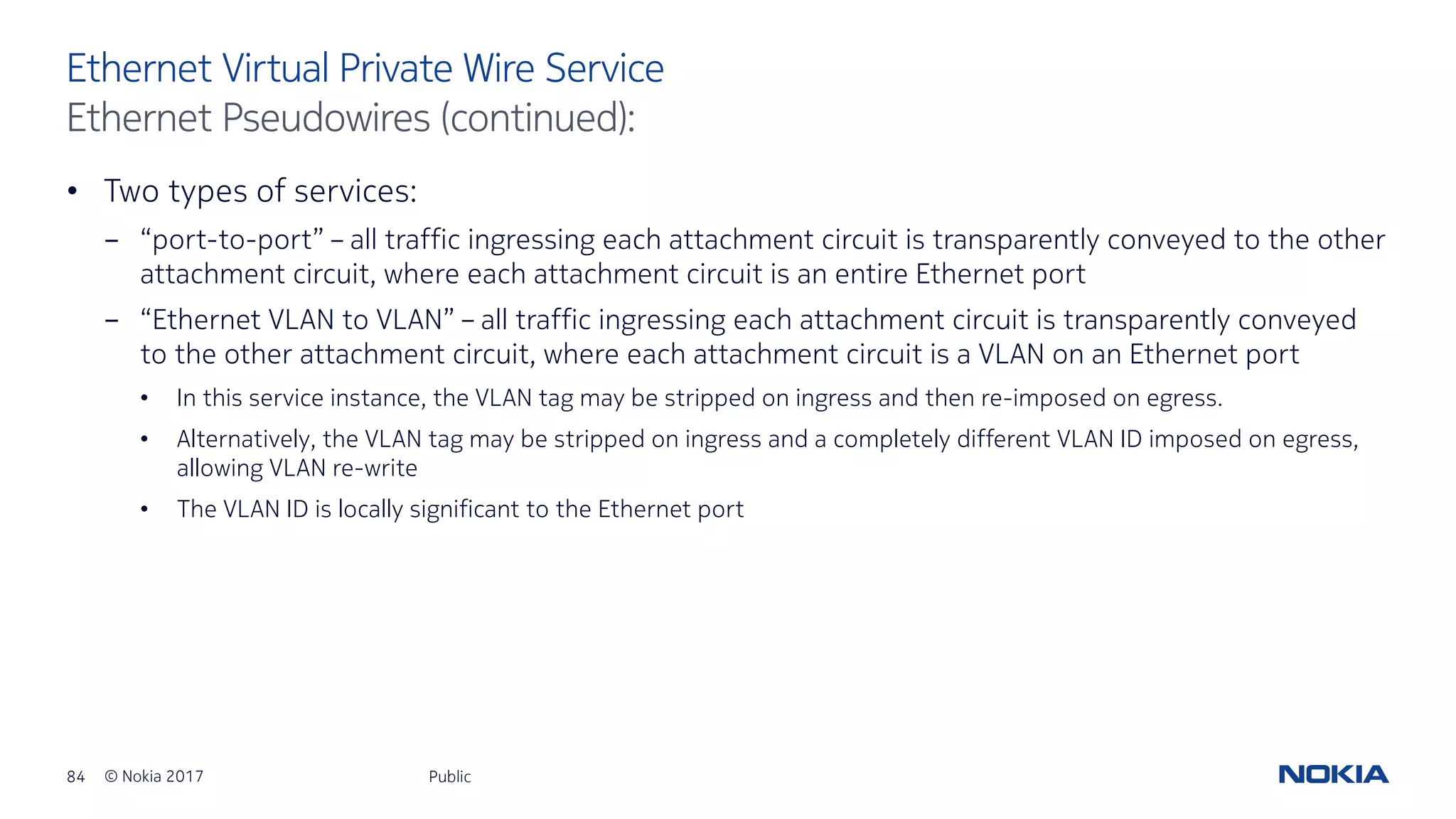 84 © Nokia 2017
• Two types of services:
- “port-to-port” – all traffic ingressing each attachment circuit is transparently conveyed to the other
attachment circuit, where each attachment circuit is an entire Ethernet port
- “Ethernet VLAN to VLAN” – all traffic ingressing each attachment circuit is transparently conveyed
to the other attachment circuit, where each attachment circuit is a VLAN on an Ethernet port
• In this service instance, the VLAN tag may be stripped on ingress and then re-imposed on egress.
• Alternatively, the VLAN tag may be stripped on ingress and a completely different VLAN ID imposed on egress,
allowing VLAN re-write
• The VLAN ID is locally significant to the Ethernet port
Public
Ethernet Virtual Private Wire Service
Ethernet Pseudowires (continued):
 