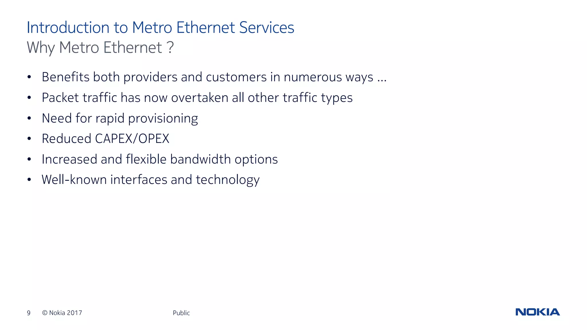 9 © Nokia 2017
• Benefits both providers and customers in numerous ways …
• Packet traffic has now overtaken all other traffic types
• Need for rapid provisioning
• Reduced CAPEX/OPEX
• Increased and flexible bandwidth options
• Well-known interfaces and technology
Public
Introduction to Metro Ethernet Services
Why Metro Ethernet ?
 