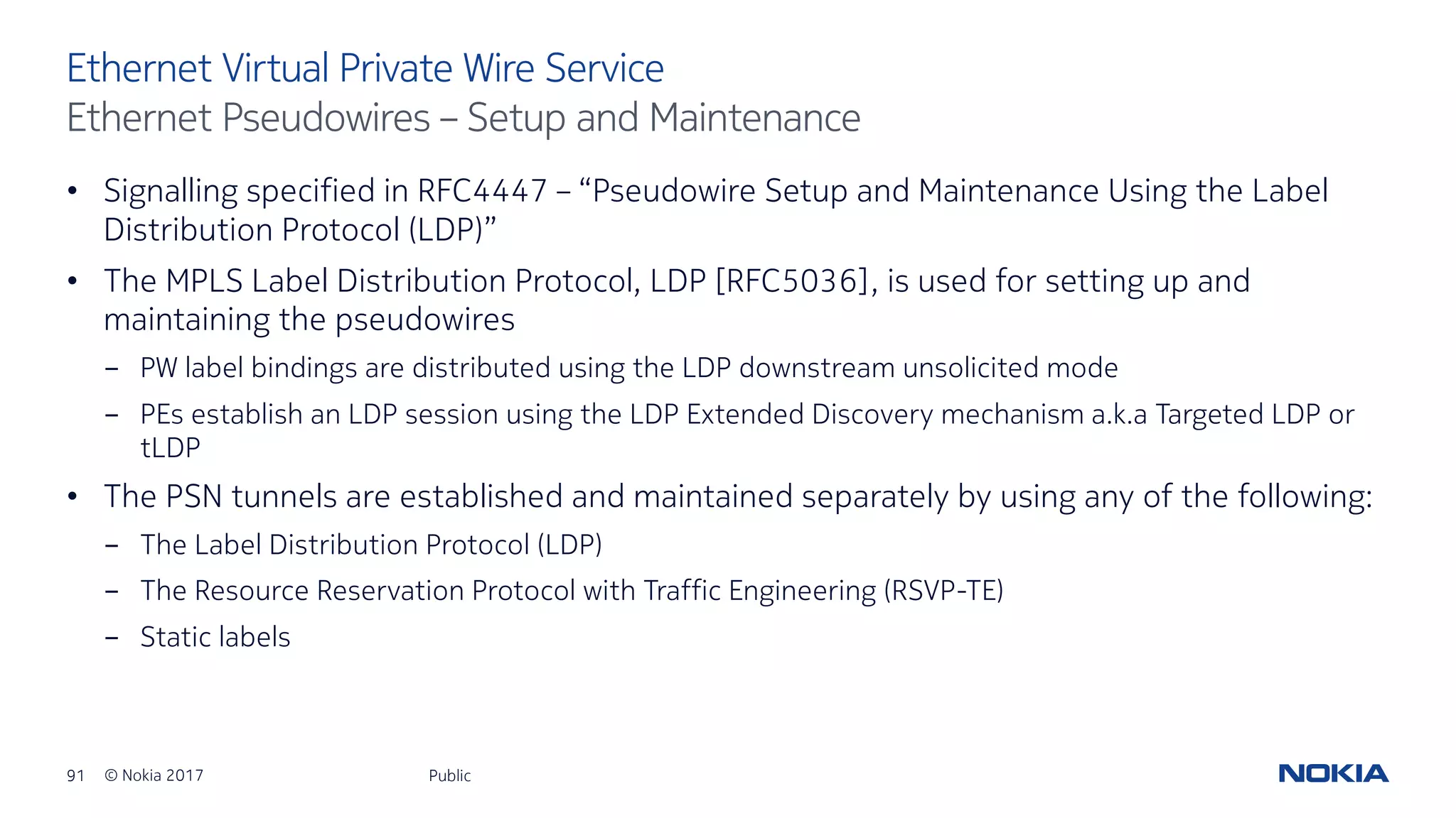 91 © Nokia 2017
• Signalling specified in RFC4447 – “Pseudowire Setup and Maintenance Using the Label
Distribution Protocol (LDP)”
• The MPLS Label Distribution Protocol, LDP [RFC5036], is used for setting up and
maintaining the pseudowires
- PW label bindings are distributed using the LDP downstream unsolicited mode
- PEs establish an LDP session using the LDP Extended Discovery mechanism a.k.a Targeted LDP or
tLDP
• The PSN tunnels are established and maintained separately by using any of the following:
- The Label Distribution Protocol (LDP)
- The Resource Reservation Protocol with Traffic Engineering (RSVP-TE)
- Static labels
Public
Ethernet Virtual Private Wire Service
Ethernet Pseudowires – Setup and Maintenance
 