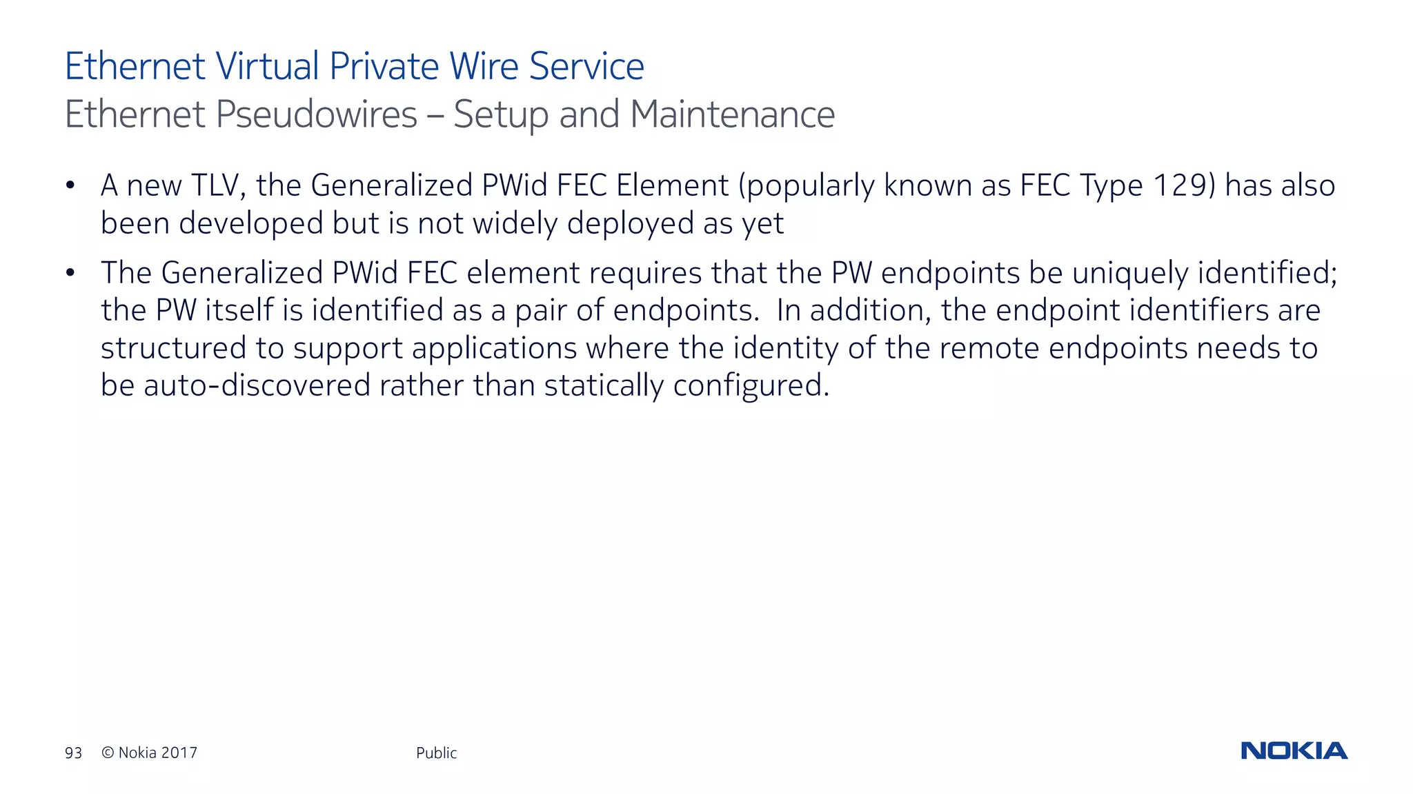 93 © Nokia 2017
• A new TLV, the Generalized PWid FEC Element (popularly known as FEC Type 129) has also
been developed but is not widely deployed as yet
• The Generalized PWid FEC element requires that the PW endpoints be uniquely identified;
the PW itself is identified as a pair of endpoints. In addition, the endpoint identifiers are
structured to support applications where the identity of the remote endpoints needs to
be auto-discovered rather than statically configured.
Public
Ethernet Virtual Private Wire Service
Ethernet Pseudowires – Setup and Maintenance
 