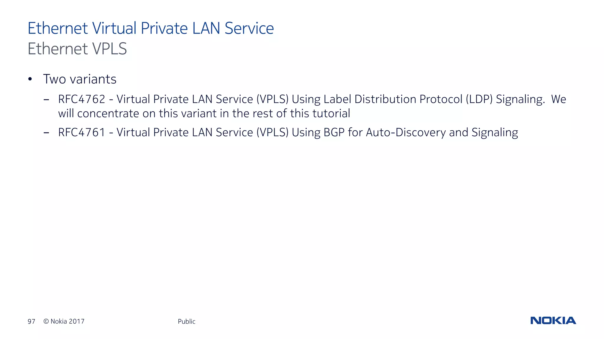 97 © Nokia 2017
• Two variants
- RFC4762 - Virtual Private LAN Service (VPLS) Using Label Distribution Protocol (LDP) Signaling. We
will concentrate on this variant in the rest of this tutorial
- RFC4761 - Virtual Private LAN Service (VPLS) Using BGP for Auto-Discovery and Signaling
Public
Ethernet Virtual Private LAN Service
Ethernet VPLS
 