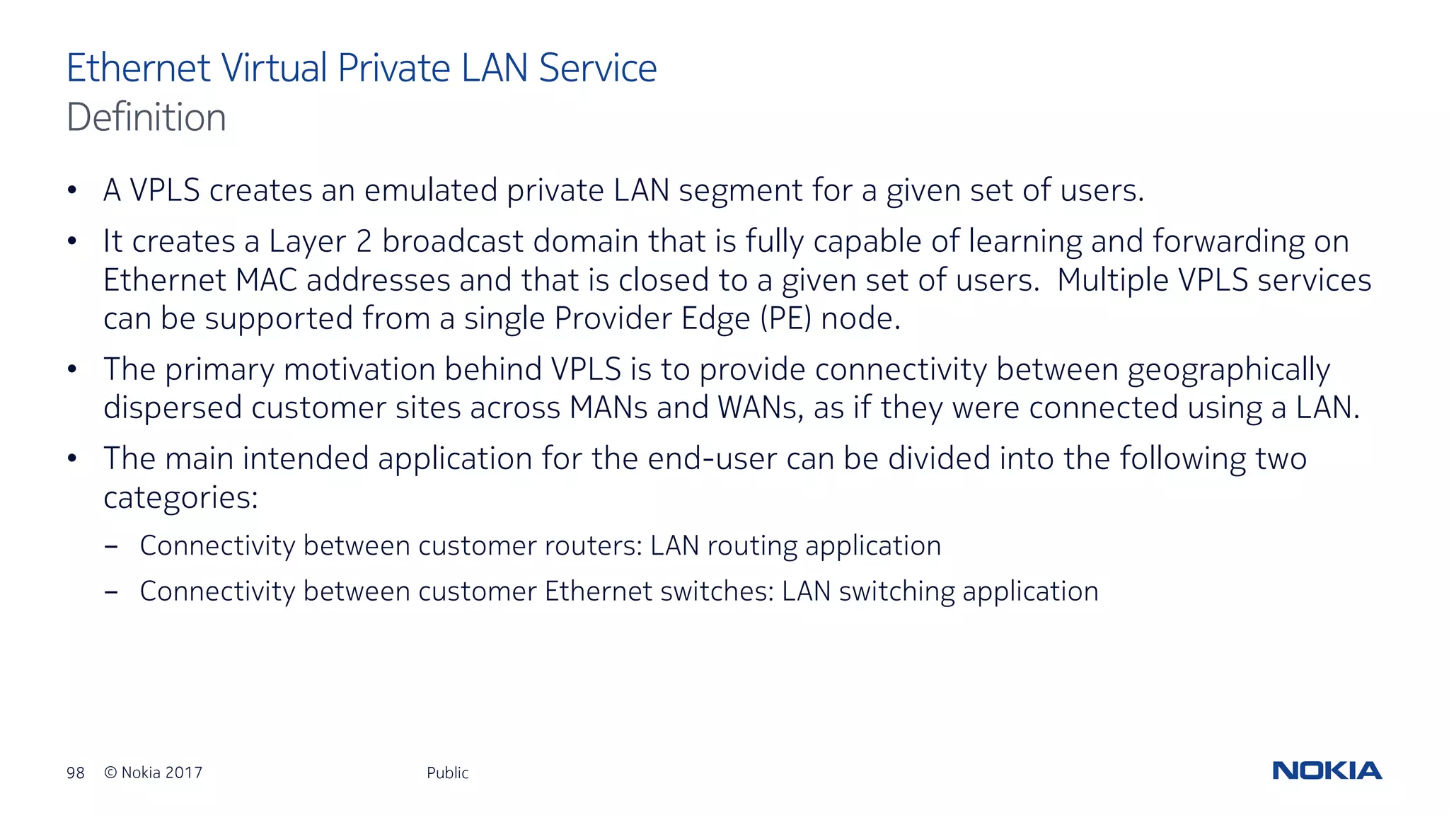 98 © Nokia 2017
• A VPLS creates an emulated private LAN segment for a given set of users.
• It creates a Layer 2 broadcast domain that is fully capable of learning and forwarding on
Ethernet MAC addresses and that is closed to a given set of users. Multiple VPLS services
can be supported from a single Provider Edge (PE) node.
• The primary motivation behind VPLS is to provide connectivity between geographically
dispersed customer sites across MANs and WANs, as if they were connected using a LAN.
• The main intended application for the end-user can be divided into the following two
categories:
- Connectivity between customer routers: LAN routing application
- Connectivity between customer Ethernet switches: LAN switching application
Public
Ethernet Virtual Private LAN Service
Definition
 