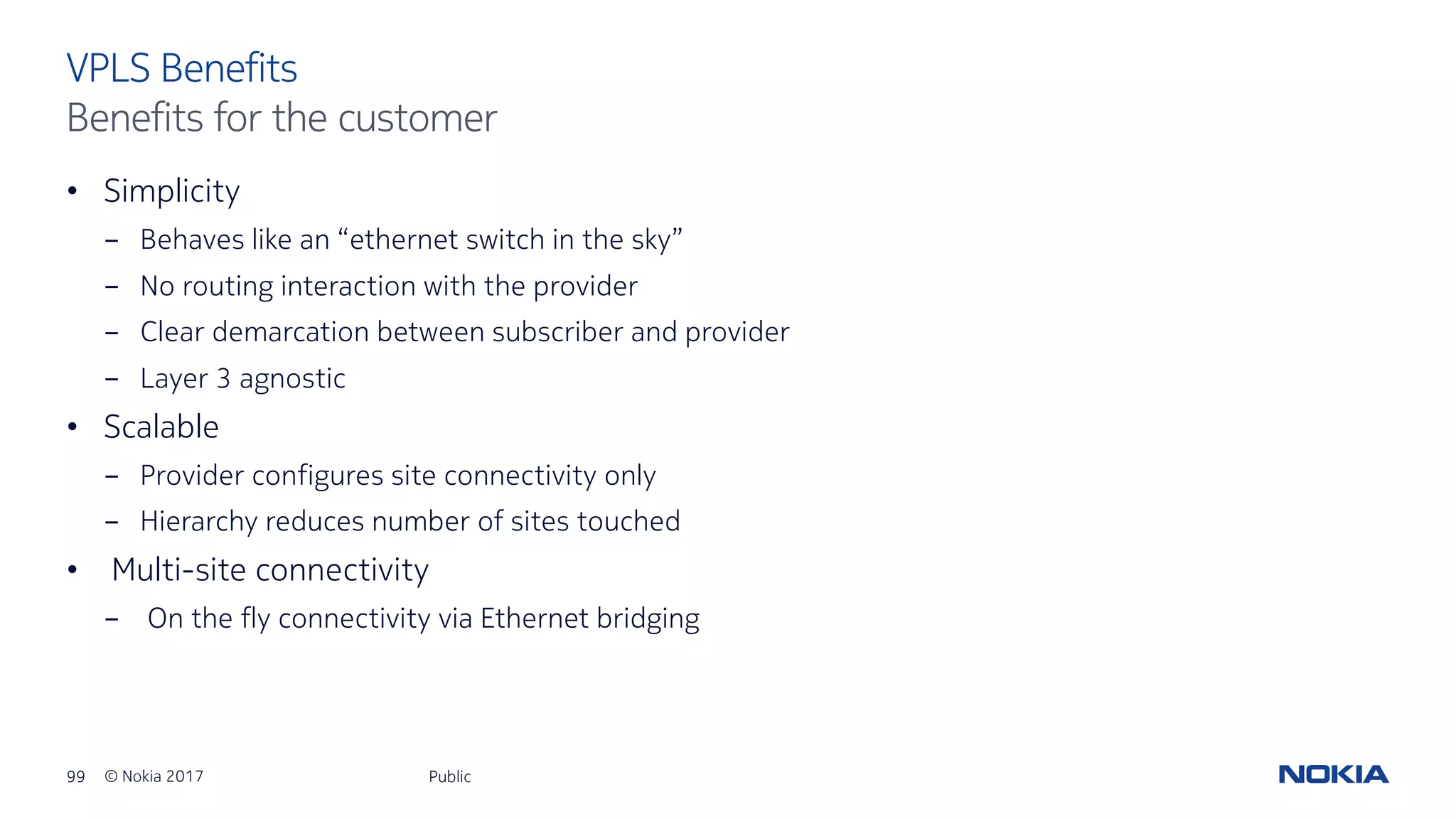 99 © Nokia 2017
• Simplicity
- Behaves like an “ethernet switch in the sky”
- No routing interaction with the provider
- Clear demarcation between subscriber and provider
- Layer 3 agnostic
• Scalable
- Provider configures site connectivity only
- Hierarchy reduces number of sites touched
• Multi-site connectivity
- On the fly connectivity via Ethernet bridging
Public
VPLS Benefits
Benefits for the customer
 