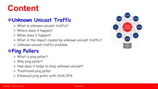 Confidential – © 2017 Equinix Inc. Equinix.com 2
2
Content
vUnknown Unicast Traffic
Ø What is unknown unicast traffic?
Ø Where does it happen?
Ø When does it happen?
Ø What is the impact caused by unknown unicast traffic?
Ø Unknown unicast traffic problem
vPing Pollers
Ø What is ping poller?
Ø Why ping poller?
Ø How does it helps to stop unknown unicast?
Ø Traditional ping poller
Ø Enhanced ping poller with SHA/SPA
 