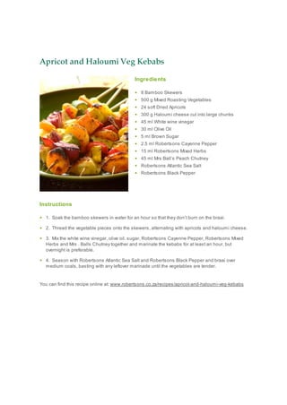 Apricot and Haloumi Veg Kebabs
Ingredients
8 Bamboo Skewers
500 g Mixed Roasting Vegetables
24 soft Dried Apricots
300 g Haloumi cheese cut into large chunks
45 ml White wine vinegar
30 ml Olive Oil
5 ml Brown Sugar
2.5 ml Robertsons Cayenne Pepper
15 ml Robertsons Mixed Herbs
45 ml Mrs Ball’s Peach Chutney
Robertsons Atlantic Sea Salt
Robertsons Black Pepper
Instructions
1. Soak the bamboo skewers in water for an hour so that they don’t burn on the braai.
2. Thread the vegetable pieces onto the skewers, alternating with apricots and haloumi cheese.
3. Mix the white wine vinegar, olive oil, sugar, Robertsons Cayenne Pepper, Robertsons Mixed
Herbs and Mrs . Balls Chutney together and marinate the kebabs for at least an hour, but
overnight is preferable.
4. Season with Robertsons Atlantic Sea Salt and Robertsons Black Pepper and braai over
medium coals, basting with any leftover marinade until the vegetables are tender.
You can find this recipe online at: www.robertsons.co.za/recipes/apricot-and-haloumi-veg-kebabs
 