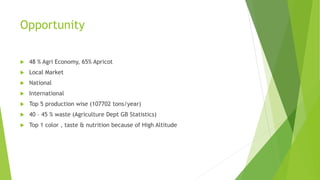 Opportunity
 48 % Agri Economy, 65% Apricot
 Local Market
 National
 International
 Top 5 production wise (107702 tons/year)
 40 – 45 % waste (Agriculture Dept GB Statistics)
 Top 1 color , taste & nutrition because of High Altitude
 
